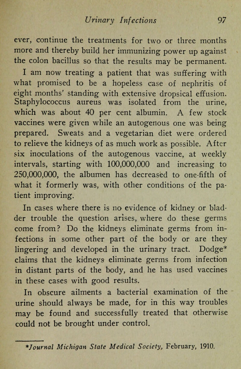 ever, continue the treatments for two or three months more and thereby build her immunizing power up against the colon bacillus so that the results may be permanent. I am now treating a patient that was suffering with what promised to be a hopeless case of nephritis of eight months' standing with extensive dropsical effusion. Staphylococcus aureus was isolated from the urine, which was about 40 per cent albumin. A few stock vaccines were given while an autogenous one was being prepared. Sweats and a vegetarian diet were ordered to relieve the kidneys of as much work as possible. After six inoculations of the autogenous vaccine, at weekly intervals, starting with 100,000,000 and increasing to 250,000,000, the albumen has decreased to one-fifth of what it formerly was, with other conditions of the pa- tient improving. In cases where there is no evidence of kidney or blad- der trouble the question arises, where do these germs come from? Do the kidneys eliminate germs from in- fections in some other part of the body or are they lingering and developed in the urinary tract. Dodge* claims that the kidneys eliminate germs from infection in distant parts of the body, and he has used vaccines in these cases with good results. In obscure ailments a bacterial examination of the urine should always be made, for in this way troubles may be found and successfully treated that otherwise could not be brought under control. *Joumal Michigan State Medical Society, February, 1910.