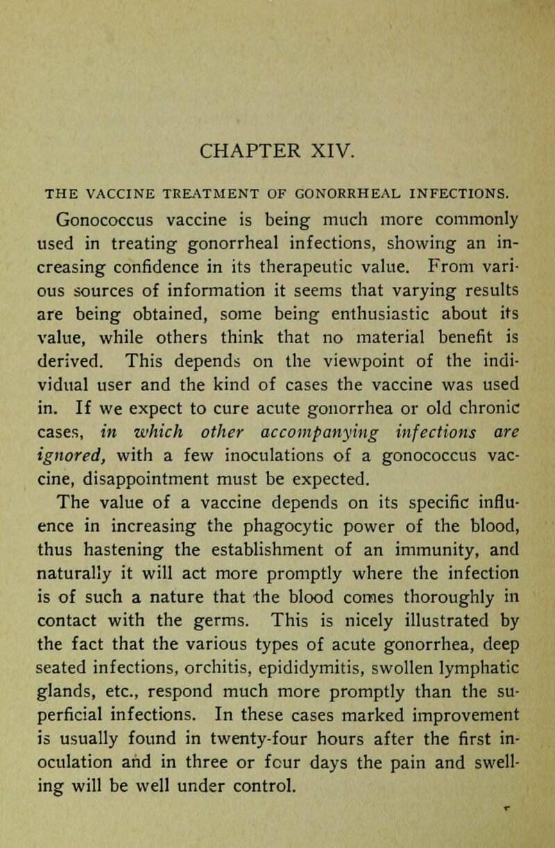 THE VACCINE TREATMENT OF GONORRHEAL INFECTIONS. Gonococcus vaccine is being much more commonly used in treating gonorrheal infections, showing an in- creasing confidence in its therapeutic value. From vari- ous sources of information it seems that varying results are being obtained, some being enthusiastic about its value, while others think that no material benefit is derived. This depends on the viewpoint of the indi- vidual user and the kind of cases the vaccine was used in. If we expect to cure acute gonorrhea or old chronic cases, in which other accompanying infections are ignored, with a few inoculations of a gonococcus vac- cine, disappointment must be expected. The value of a vaccine depends on its specific influ- ence in increasing the phagocytic power of the blood, thus hastening the establishment of an immunity, and naturally it will act more promptly where the infection is of such a nature that the blood comes thoroughly in contact with the germs. This is nicely illustrated by the fact that the various types of acute gonorrhea, deep seated infections, orchitis, epididymitis, swollen lymphatic glands, etc., respond much more promptly than the su- perficial infections. In these cases marked improvement is usually found in twenty-four hours after the first in- oculation and in three or four days the pain and swell- ing will be well under control.