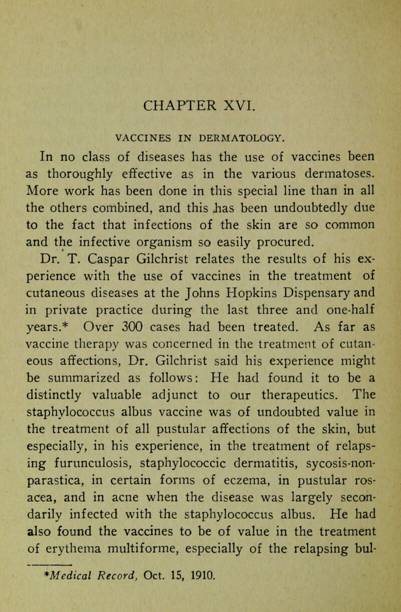 VACCINES IN DERMATOLOGY. In no class of diseases has the use of vaccines been as thoroughly effective as in the various dermatoses. More work has been done in this special line than in all the others combined, and this .has been undoubtedly due to the fact that infections of the skin are so common and the infective organism so easily procured. Dr. T. Caspar Gilchrist relates the results of his ex- perience with the use of vaccines in the treatment of cutaneous diseases at the Johns Hopkins Dispensary and in private practice during the last three and one-half years.* Over 300 cases had been treated. As far as vaccine therapy was concerned in the treatment of cutan- eous affections, Dr. Gilchrist said his experience might be summarized as follows: He had found it to be a distinctly valuable adjunct to our therapeutics. The staphylococcus albus vaccine was of undoubted value in the treatment of all pustular affections of the skin, but especially, in his experience, in the treatment of relaps- ing furunculosis, staphylococcic dermatitis, sycosis-non- parastica, in certain forms of eczema, in pustular ros- acea, and in acne when the disease was largely secon- darily infected with the staphylococcus albus. He had also found the vaccines to be of value in the treatment of erythema multiforme, especially of the relapsing bul- *Mcdical Record, Oct. 15, 1910.