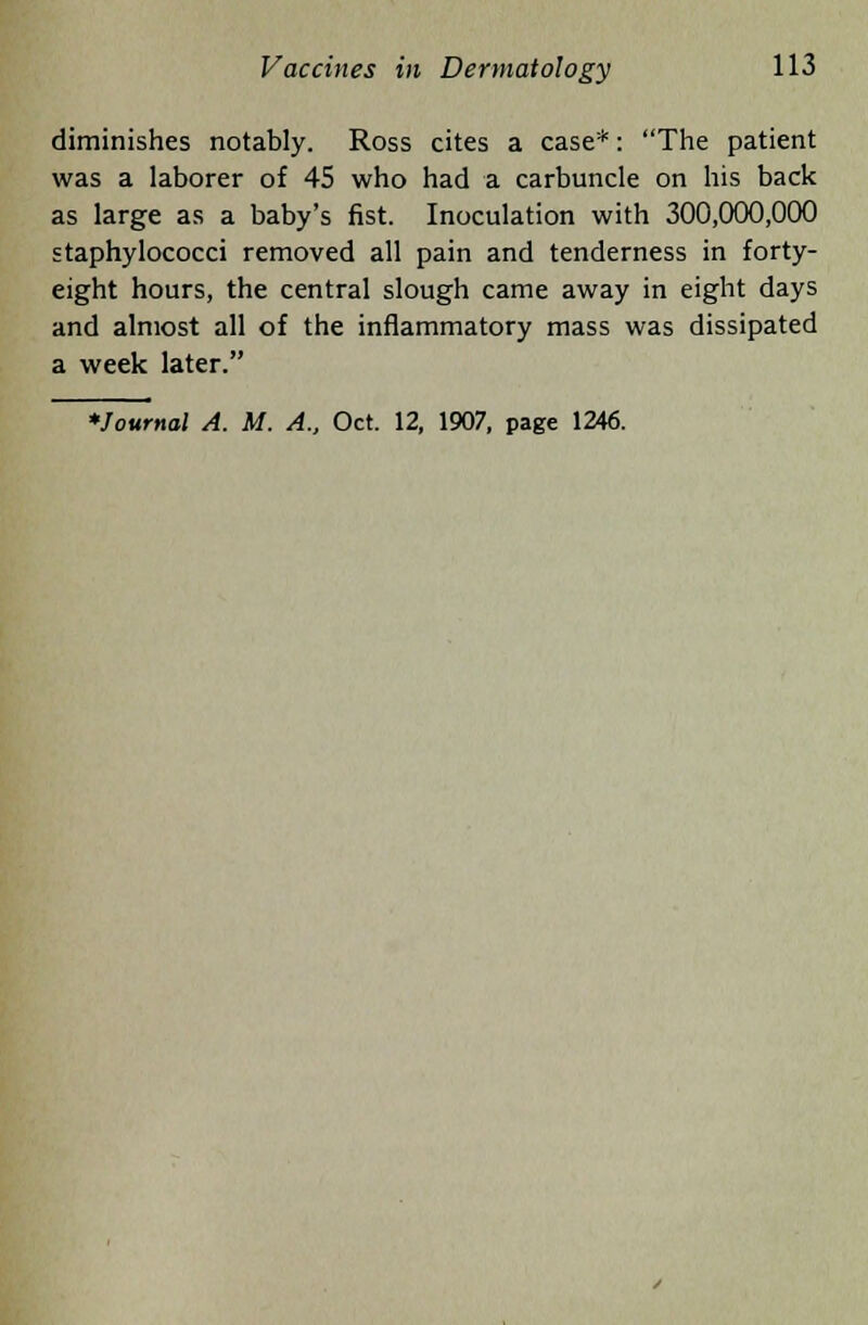 diminishes notably. Ross cites a case*: The patient was a laborer of 45 who had a carbuncle on his back as large as a baby's fist. Inoculation with 300,000,000 staphylococci removed all pain and tenderness in forty- eight hours, the central slough came away in eight days and almost all of the inflammatory mass was dissipated a week later.