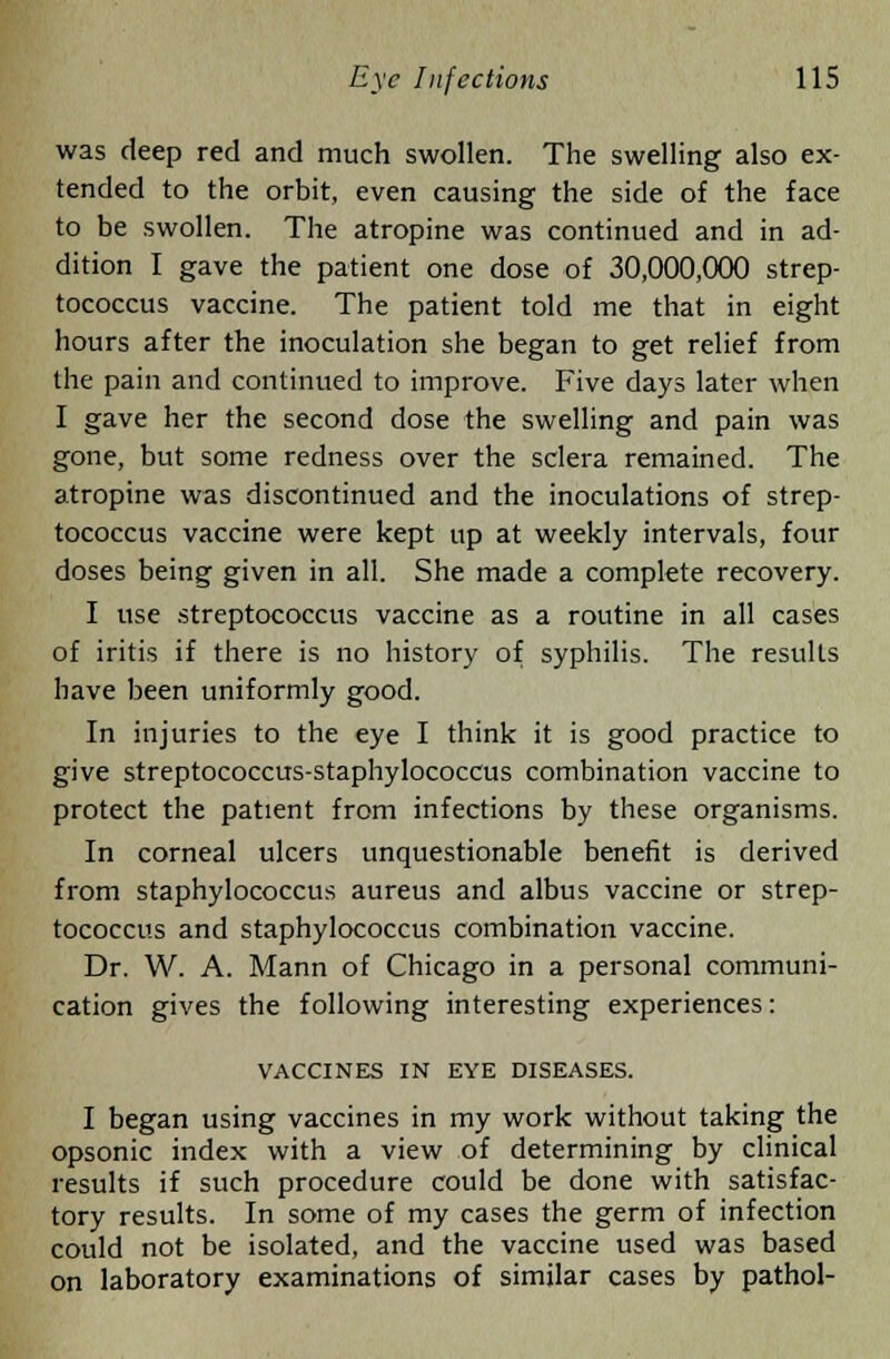 was deep red and much swollen. The swelling also ex- tended to the orbit, even causing the side of the face to be swollen. The atropine was continued and in ad- dition I gave the patient one dose of 30,000,000 strep- tococcus vaccine. The patient told me that in eight hours after the inoculation she began to get relief from the pain and continued to improve. Five days later when I gave her the second dose the swelling and pain was gone, but some redness over the sclera remained. The atropine was discontinued and the inoculations of strep- tococcus vaccine were kept up at weekly intervals, four doses being given in all. She made a complete recovery. I use streptococcus vaccine as a routine in all cases of iritis if there is no history of syphilis. The results have been uniformly good. In injuries to the eye I think it is good practice to give streptococcus-staphylococcus combination vaccine to protect the patient from infections by these organisms. In corneal ulcers unquestionable benefit is derived from staphylococcus aureus and albus vaccine or strep- tococcus and staphylococcus combination vaccine. Dr. W. A. Mann of Chicago in a personal communi- cation gives the following interesting experiences: VACCINES IN EYE DISEASES. I began using vaccines in my work without taking the opsonic index with a view of determining by clinical results if such procedure could be done with satisfac- tory results. In some of my cases the germ of infection could not be isolated, and the vaccine used was based on laboratory examinations of similar cases by pathol-