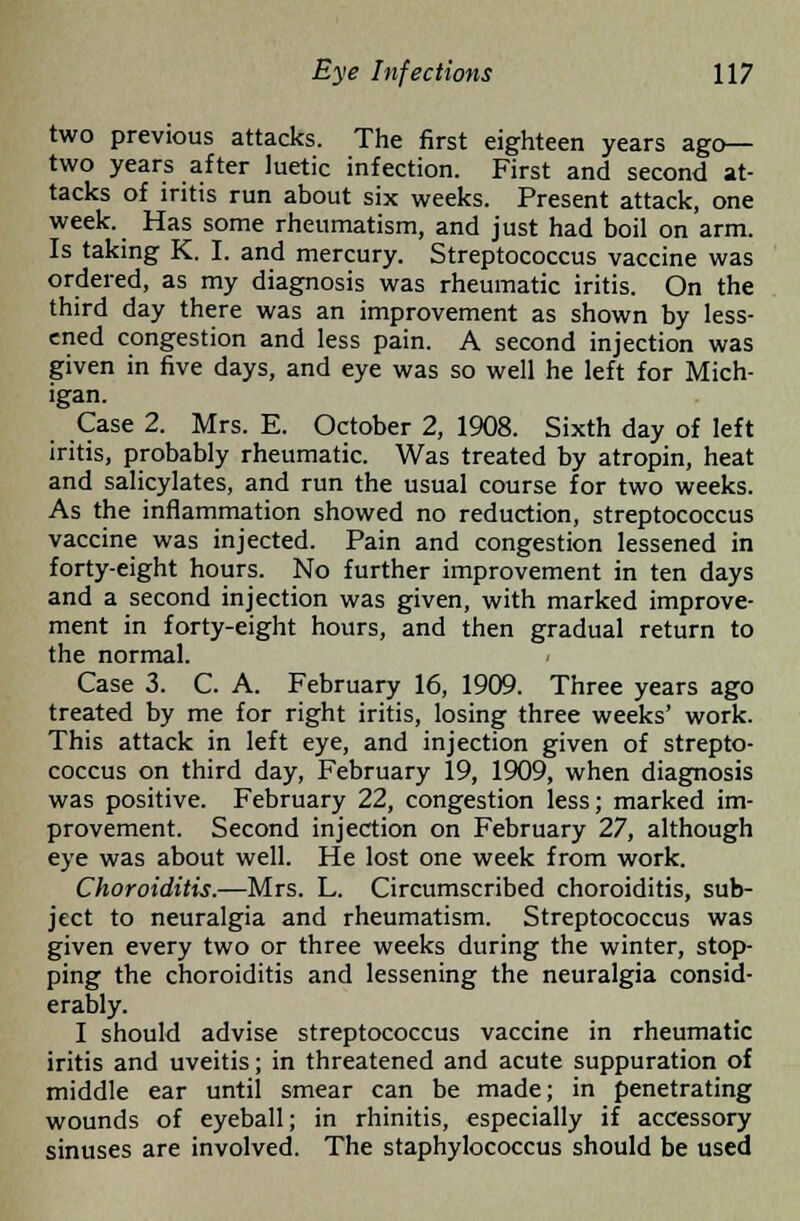 two previous attacks. The first eighteen years ago— two years after luetic infection. First and second at- tacks of iritis run about six weeks. Present attack, one week. Has some rheumatism, and just had boil on arm. Is taking K. I. and mercury. Streptococcus vaccine was ordered, as my diagnosis was rheumatic iritis. On the third day there was an improvement as shown by less- ened congestion and less pain. A second injection was given in five days, and eye was so well he left for Mich- igan. Case 2. Mrs. E. October 2, 1908. Sixth day of left iritis, probably rheumatic. Was treated by atropin, heat and salicylates, and run the usual course for two weeks. As the inflammation showed no reduction, streptococcus vaccine was injected. Pain and congestion lessened in forty-eight hours. No further improvement in ten days and a second injection was given, with marked improve- ment in forty-eight hours, and then gradual return to the normal. Case 3. C. A. February 16, 1909. Three years ago treated by me for right iritis, losing three weeks' work. This attack in left eye, and injection given of strepto- coccus on third day, February 19, 1909, when diagnosis was positive. February 22, congestion less; marked im- provement. Second injection on February 27, although eye was about well. He lost one week from work. Choroiditis.—Mrs. L. Circumscribed choroiditis, sub- ject to neuralgia and rheumatism. Streptococcus was given every two or three weeks during the winter, stop- ping the choroiditis and lessening the neuralgia consid- erably. I should advise streptococcus vaccine in rheumatic iritis and uveitis; in threatened and acute suppuration of middle ear until smear can be made; in penetrating wounds of eyeball; in rhinitis, especially if accessory sinuses are involved. The staphylococcus should be used