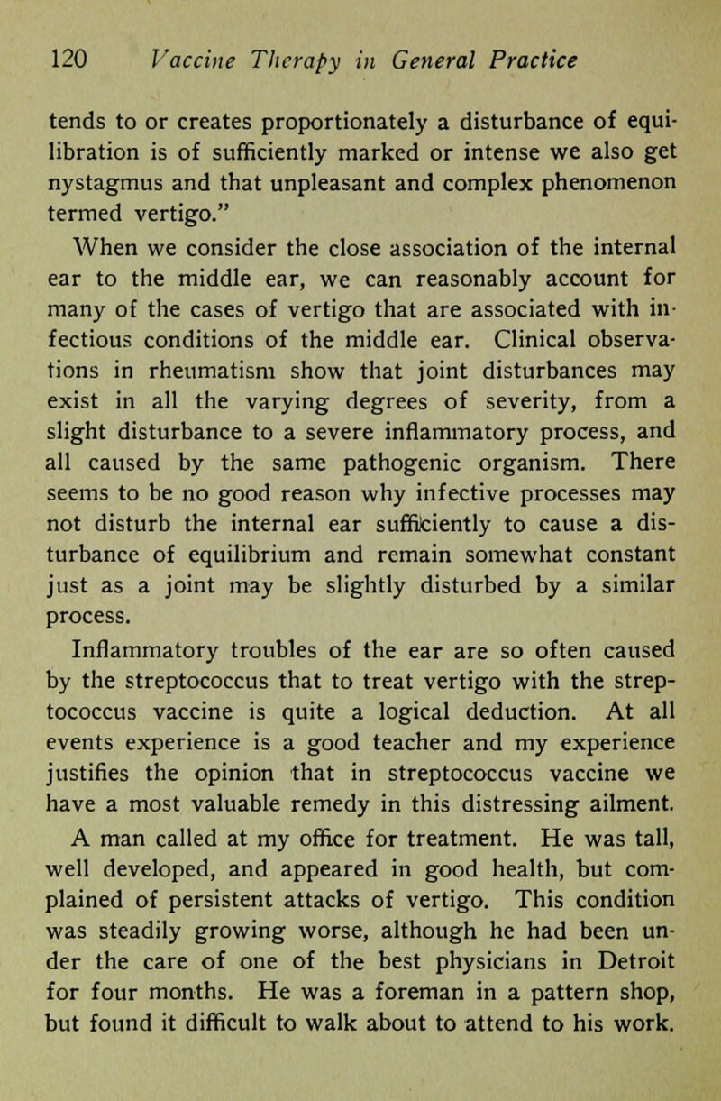 tends to or creates proportionately a disturbance of equi- libration is of sufficiently marked or intense we also get nystagmus and that unpleasant and complex phenomenon termed vertigo. When we consider the close association of the internal ear to the middle ear, we can reasonably account for many of the cases of vertigo that are associated with in- fectious conditions of the middle ear. Clinical observa- tions in rheumatism show that joint disturbances may exist in all the varying degrees of severity, from a slight disturbance to a severe inflammatory process, and all caused by the same pathogenic organism. There seems to be no good reason why infective processes may not disturb the internal ear sufficiently to cause a dis- turbance of equilibrium and remain somewhat constant just as a joint may be slightly disturbed by a similar process. Inflammatory troubles of the ear are so often caused by the streptococcus that to treat vertigo with the strep- tococcus vaccine is quite a logical deduction. At all events experience is a good teacher and my experience justifies the opinion that in streptococcus vaccine we have a most valuable remedy in this distressing ailment. A man called at my office for treatment. He was tall, well developed, and appeared in good health, but com- plained of persistent attacks of vertigo. This condition was steadily growing worse, although he had been un- der the care of one of the best physicians in Detroit for four months. He was a foreman in a pattern shop, but found it difficult to walk about to attend to his work.