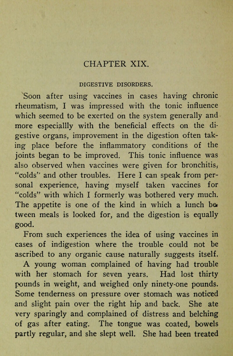 DIGESTIVE DISORDERS. Soon after using vaccines in cases having chronic rheumatism, I was impressed with the tonic influence which seemed to be exerted on the system generally and more especiallly with the beneficial effects on the di- gestive organs, improvement in the digestion often tak- ing place before the inflammatory conditions of the joints began to be improved. This tonic influence was also observed when vaccines were given for bronchitis, colds and other troubles. Here I can speak from per- sonal experience, having myself taken vaccines for colds with which I formerly was bothered very much. The appetite is one of the kind in which a lunch be* tween meals is looked for, and the digestion is equally good. From such experiences the idea of using vaccines in cases of indigestion where the trouble could not be ascribed to any organic cause naturally suggests itself. A young woman complained of having had trouble with her stomach for seven years. Had lost thirty pounds in weight, and weighed only ninety-one pounds. Some tenderness on pressure over stomach was noticed and slight pain over the right hip and back. She ate very sparingly and complained of distress and belching of gas after eating. The tongue was coated, bowels partly regular, and she slept well. She had been treated