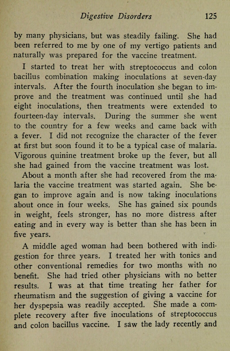 by many physicians, but was steadily failing. She had been referred to me by one of my vertigo patients and naturally was prepared for the vaccine treatment. I started to treat her with streptococcus and colon bacillus combination making inoculations at seven-day intervals. After the fourth inoculation she began to im- prove and the treatment was continued until she had eight inoculations, then treatments were extended to fourteen-day intervals. During the summer she went to the country for a few weeks and came back with a fever. I did not recognize the character of the fever at first but soon found it to be a typical case of malaria. Vigorous quinine treatment broke up the fever, but all she had gained from the vaccine treatment was lost. About a month after she had recovered from the ma- laria the vaccine treatment was started again. She be- gan to improve again and is now taking inoculations about once in four weeks. She has gained six pounds in weight, feels stronger, has no more distress after eating and in every way is better than she has been in five years. A middle aged woman had been bothered with indi- gestion for three years. I treated her with tonics and other conventional remedies for two months with no benefit. She had tried other physicians with no better results. I was at that time treating her father for rheumatism and the suggestion of giving a vaccine for her dyspepsia was readily accepted. She made a com- plete recovery after five inoculations of streptococcus and colon bacillus vaccine. I saw the lady recently and