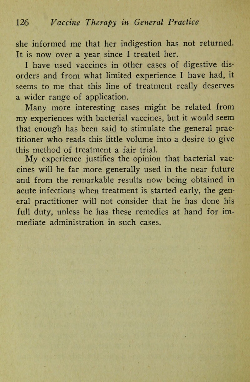 she informed me that her indigestion has not returned. It is now over a year since I treated her. I have used vaccines in other cases of digestive dis- orders and from what limited experience I have had, it seems to me that this line of treatment really deserves a wider range of application. Many more interesting cases might be related from my experiences with bacterial vaccines, but it would seem that enough has been said to stimulate the general prac- titioner who reads this little volume into a desire to give this method of treatment a fair trial. My experience justifies the opinion that bacterial vac- cines will be far more generally used in the near future and from the remarkable results now being obtained in acute infections when treatment is started early, the gen- eral practitioner will not consider that he has done his full duty, unless he has these remedies at hand for im- mediate administration in such cases.