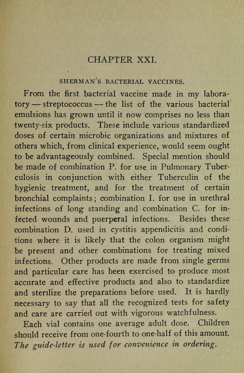 SHERMAN'S BACTERIAL VACCINES. From the first bacterial vaccine made in my labora- tory — streptococcus — the list of the various bacterial emulsions has grown until it now comprises no less than twenty-six products. These include various standardized doses of certain microbic organizations and mixtures of others which, from clinical experience, would seem ought to be advantageously combined. Special mention should be made of combination P. for use in Pulmonary Tuber- culosis in conjunction with either Tuberculin of the hygienic treatment, and for the treatment of certain bronchial complaints; combination I. for use in urethral infections of long standing and combination C. for in- fected wounds and puerperal infections. Besides these combination D. used in cystitis appendicitis and condi- tions where it is likely that the colon organism might be present and other combinations for treating mixed infections. Other products are made from single germs and particular care has been exercised to produce most accurate and effective products and also to standardize and sterilize the preparations before used. It is hardly necessary to say that all the recognized tests for safety and care are carried out with vigorous watchfulness. Each vial contains one average adult dose. Children should receive from one-fourth to one-half of this amount. The guide-letter is used for convenience in ordering.