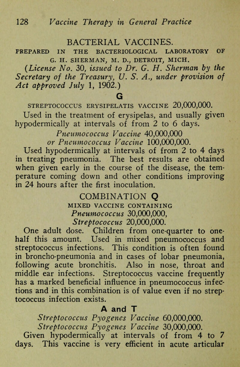 BACTERIAL VACCINES. PREPARED IN THE BACTERIOLOGICAL LABORATORY OF G. H. SHERMAN, M. D., DETROIT, MICH. (License No. 30, issued to Dr. G. H. Sherman by the Secretary of the Treasury, U. S. A., under provision of Act approved July 1, 1902.) G STREPTOCOCCUS ERYSIPELATIS VACCINE 20,000,000. Used in the treatment of erysipelas, and usually given hypodermically at intervals of from 2 to 6 days. Pneumococcus Vaccine 40,000,000 or Pneumococcus Vaccine 100,000,000. Used hypodermically at intervals of from 2 to 4 days in treating pneumonia. The best results are obtained when given early in the course of the disease, the tem- perature coming down and other conditions improving in 24 hours after the first inoculation. COMBINATION Q MIXED VACCINE CONTAINING Pneumococcus 30,000,000, Streptococcus 20,000,000. One adult dose. Children from one-quarter to one- half this amount. Used in mixed pneumococcus and streptococcus infections. This condition is often found in broncho-pneumonia and in cases of lobar pneumonia, following acute bronchitis. Also in nose, throat and middle ear infections. Streptococcus vaccine frequently has a marked beneficial influence in pneumococcus infec- tions and in this combination is of value even if no strep- tococcus infection exists. A and T Streptococcus Pyogenes Vaccine 60,000,000. Streptococcus Pyogenes Vaccine 30,000,000. Given hypodermically at intervals of from 4 to 7 days. This vaccine is very efficient in acute articular