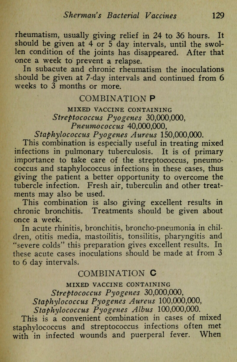 rheumatism, usually giving relief in 24 to 36 hours. It should be given at 4 or 5 day intervals, until the swol- len condition of the joints has disappeared. After that once a week to prevent a relapse. In subacute and chronic rheumatism the inoculations should be given at 7-day intervals and continued from 6 weeks to 3 months or more. COMBINATION P MIXED VACCINE CONTAINING Streptococcus Pyogenes 30,000,000, Pneumococcus 40,000,000, Staphylococcus Pyogenes Aureus 150,000,000. This combination is especially useful in treating mixed infections in pulmonary tuberculosis. It is of primary importance to take care of the streptococcus, pneumo- coccus and staphylococcus infections in these cases, thus giving the patient a better opportunity to overcome the tubercle infection. Fresh air, tuberculin and other treat- ments may also be used. This combination is also giving excellent results in chronic bronchitis. Treatments should be given about once a week. In acute rhinitis, bronchitis, broncho-pneumonia in chil- dren, otitis media, mastoilitis, tonsilitis, pharyngitis and severe colds this preparation gives excellent results. In these acute cases inoculations should be made at from 3 to 6 day intervals. COMBINATION C MIXED VACCINE CONTAINING Streptococcus Pyogenes 30,000,000, Staphylococcus Pyogenes Aureus 100,000,000, Staphylococcus Pyogenes Albus 100,000,000. This is a convenient combination in cases of mixed staphylococcus and streptococcus infections often met with in infected wounds and puerperal fever. When