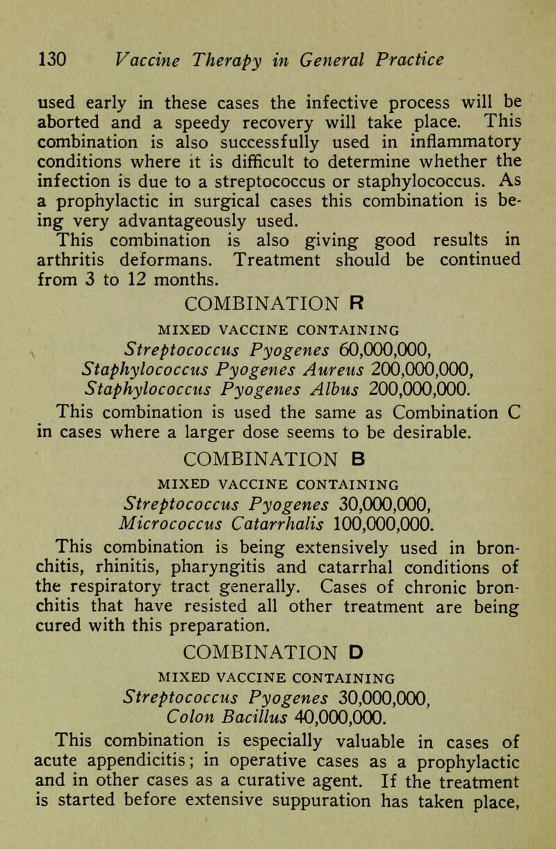 used early in these cases the infective process will be aborted and a speedy recovery will take place. This combination is also successfully used in inflammatory conditions where it is difficult to determine whether the infection is due to a streptococcus or staphylococcus. As a prophylactic in surgical cases this combination is be- ing very advantageously used. This combination is also giving good results in arthritis deformans. Treatment should be continued from 3 to 12 months. COMBINATION R MIXED VACCINE CONTAINING Streptococcus Pyogenes 60,000,000, Staphylococcus Pyogenes Aureus 200,000,000, Staphylococcus Pyogenes Albus 200,000,000. This combination is used the same as Combination C in cases where a larger dose seems to be desirable. COMBINATION B MIXED VACCINE CONTAINING Streptococcus Pyogenes 30,000,000, Micrococcus Catarrhalis 100,000,000. This combination is being extensively used in bron- chitis, rhinitis, pharyngitis and catarrhal conditions of the respiratory tract generally. Cases of chronic bron- chitis that have resisted all other treatment are being cured with this preparation. COMBINATION D MIXED VACCINE CONTAINING Streptococcus Pyogenes 30,000,000, Colon Bacillus 40,000,000. This combination is especially valuable in cases of acute appendicitis; in operative cases as a prophylactic and in other cases as a curative agent. If the treatment is started before extensive suppuration has taken place,