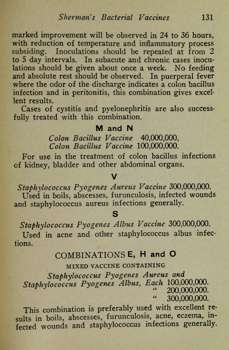 marked improvement will be observed in 24 to 36 hours, with reduction of temperature and inflammatory process subsiding. Inoculations should be repeated at from 2 to 5 day intervals. In subacute and chronic cases inocu- lations should be given about once a week. No feeding and absolute rest should be observed. In puerperal fever where the odor of the discharge indicates a colon bacillus infection and in peritonitis, this combination gives excel- lent results. Cases of cystitis and pyelonephritis are also success- fully treated with this combination. M and N Colon Bacillus Vaccine 40,000,000, Colon Bacillus Vaccine 100,000,000. For use in the treatment of colon bacillus infections of kidney, bladder and other abdominal organs. V Staphylococcus Pyogenes Aureus Vaccine 300,000,000. Used in boils, abscesses, furunculosis, infected wounds and staphylococcus aureus infections generally. S Staphylococcus Pyogenes Albus Vaccine 300,000,000. Used in acne and other staphylococcus albus infec- tions. COMBINATIONS E, H and O MIXED VACCINE CONTAINING Staphylococcus Pyogenes Aureus and Staphylococcus Pyogenes Albus, Each 100,000,000. v y  200,000,000.  300,000,000. This combination is preferably used with excellent re- sults in boils, abscesses, furunculosis, acne, eczema, in- fected wounds and staphylococcus infections generally.