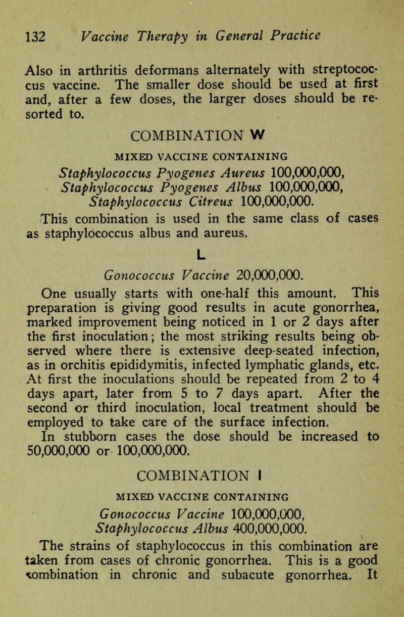 Also in arthritis deformans alternately with streptococ- cus vaccine. The smaller dose should be used at first and, after a few doses, the larger doses should be re- sorted to. COMBINATION W MIXED VACCINE CONTAINING Staphylococcus Pyogenes Aureus 100,000,000, Staphylococcus Pyogenes Albus 100,000,000, Staphylococcus Citreus 100,000,000. This combination is used in the same class of cases as staphylococcus albus and aureus. L Gonococcus Vaccine 20,000,000. One usually starts with one-half this amount. This preparation is giving good results in acute gonorrhea, marked improvement being noticed in 1 or 2 days after the first inoculation; the most striking results being ob- served where there is extensive deep seated infection, as in orchitis epididymitis, infected lymphatic glands, etc. At first the inoculations should be repeated from 2 to 4 days apart, later from 5 to 7 days apart. After the second or third inoculation, local treatment should be employed to take care of the surface infection. In stubborn cases the dose should be increased to 50,000,000 or 100,000,000. COMBINATION I MIXED VACCINE CONTAINING Gonococcus Vaccine 100,000,000, Staphylococcus Albus 400,000,000. The strains of staphylococcus in this combination are taken from cases of chronic gonorrhea. This is a good combination in chronic and subacute gonorrhea. It