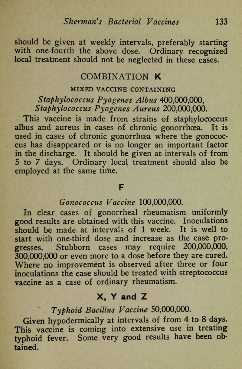 should be given at weekly intervals, preferably starting with one-fourth the above dose. Ordinary recognized local treatment should not be neglected in these cases. COMBINATION K MIXED VACCINE CONTAINING Staphylococcus Pyogenes Albus 400,000,000, Staphylococcus Pyogenes Aureus 200,000,000. This vaccine is made from strains of staphylococcus albus and aureus in cases of chronic gonorrhoea. It is used in cases of chronic gonorrhoea where the gonococ- cus has disappeared or is no longer an important factor in the discharge. It should be given at intervals of from 5 to 7 days. Ordinary local treatment should also be employed at the same time. Gonococcus Vaccine 100,000,000. In clear cases of gonorrheal rheumatism uniformly good results are obtained with this vaccine. Inoculations should be made at intervals of 1 week. It is well to start with one-third dose and increase as the case pro- gresses. Stubborn cases may require 200,000,000, 300,000,000 or even more to a dose before they are cured. Where no improvement is observed after three or four inoculations the case should be treated with streptococcus vaccine as a case of ordinary rheumatism. X, Y and Z Typhoid Bacillus Vaccine 50,000,000. Given hypodermically at intervals of from 4 to 8 days. This vaccine is coming into extensive use in treating typhoid fever. Some very good results have been ob- tained.