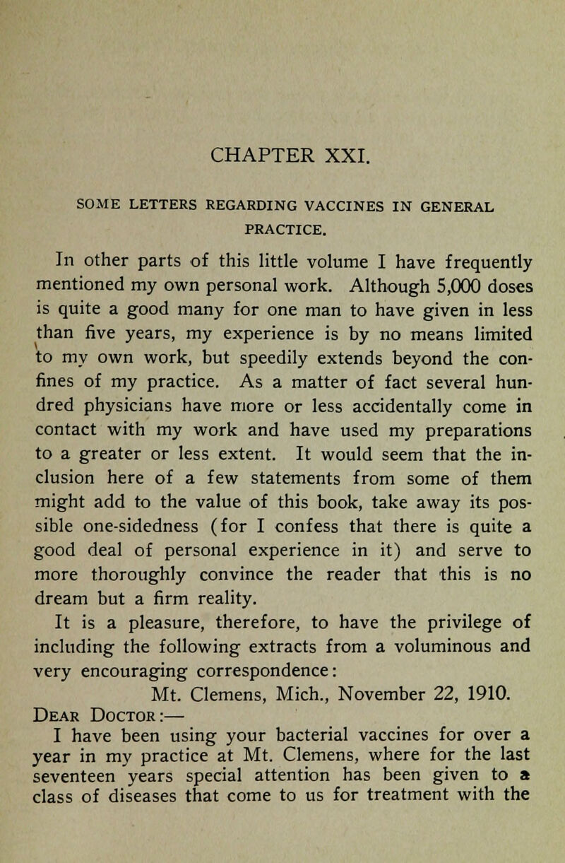 CHAPTER XXI. SOME LETTERS REGARDING VACCINES IN GENERAL PRACTICE. In other parts of this little volume I have frequently mentioned my own personal work. Although 5,000 doses is quite a good many for one man to have given in less than five years, my experience is by no means limited to my own work, but speedily extends beyond the con- fines of my practice. As a matter of fact several hun- dred physicians have more or less accidentally come in contact with my work and have used my preparations to a greater or less extent. It would seem that the in- clusion here of a few statements from some of them might add to the value of this book, take away its pos- sible one-sidedness (for I confess that there is quite a good deal of personal experience in it) and serve to more thoroughly convince the reader that this is no dream but a firm reality. It is a pleasure, therefore, to have the privilege of including the following extracts from a voluminous and very encouraging correspondence: Mt. Clemens, Mich., November 22, 1910. Dear Doctor:— I have been using your bacterial vaccines for over a year in my practice at Mt. Clemens, where for the last seventeen years special attention has been given to a class of diseases that come to us for treatment with the