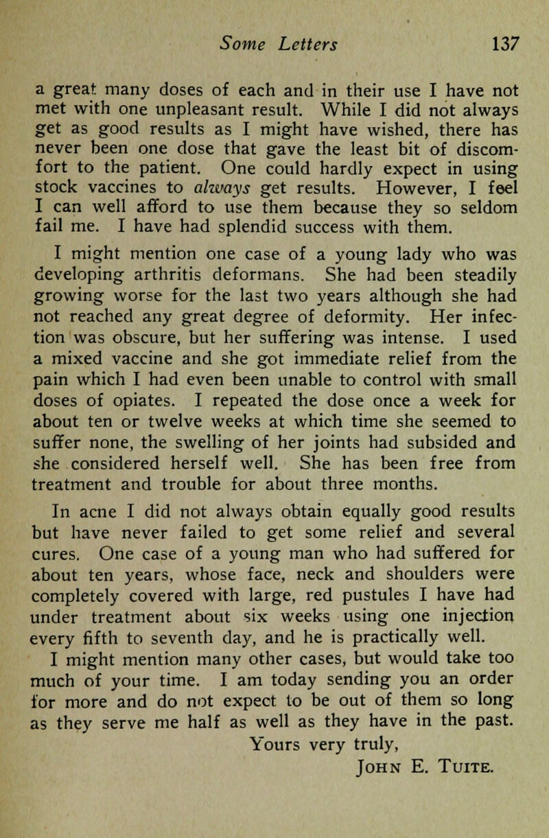 a great many doses of each and in their use I have not met with one unpleasant result. While I did not always get as good results as I might have wished, there has never been one dose that gave the least bit of discom- fort to the patient. One could hardly expect in using stock vaccines to aliuays get results. However, I feel I can well afford to use them because they so seldom fail me. I have had splendid success with them. I might mention one case of a young lady who was developing arthritis deformans. She had been steadily growing worse for the last two years although she had not reached any great degree of deformity. Her infec- tion was obscure, but her suffering was intense. I used a mixed vaccine and she got immediate relief from the pain which I had even been unable to control with small doses of opiates. I repeated the dose once a week for about ten or twelve weeks at which time she seemed to suffer none, the swelling of her joints had subsided and she considered herself well. She has been free from treatment and trouble for about three months. In acne I did not always obtain equally good results but have never failed to get some relief and several cures. One case of a young man who had suffered for about ten years, whose face, neck and shoulders were completely covered with large, red pustules I have had under treatment about six weeks using one injection every fifth to seventh day, and he is practically well. I might mention many other cases, but would take too much of your time. I am today sending you an order for more and do not expect to be out of them so long as they serve me half as well as they have in the past. Yours very truly, John E. Tuite.