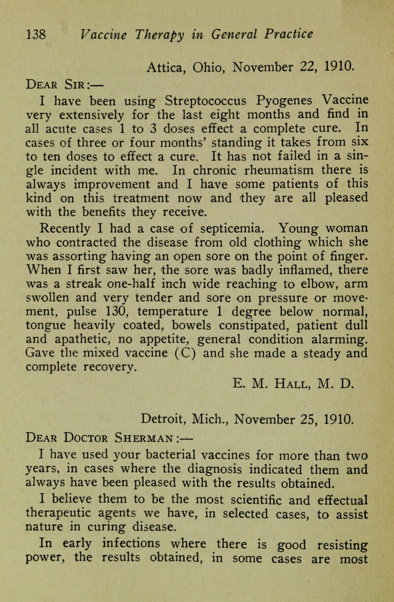Attica, Ohio, November 22, 1910. Dear Sir:— I have been using Streptococcus Pyogenes Vaccine very extensively for the last eight months and find in all acute cases 1 to 3 doses effect a complete cure. In cases of three or four months' standing it takes from six to ten doses to effect a cure. It has not failed in a sin- gle incident with me. In chronic rheumatism there is always improvement and I have some patients of this kind on this treatment now and they are all pleased with the benefits they receive. Recently I had a case of septicemia. Young woman who contracted the disease from old clothing which she was assorting having an open sore on the point of finger. When I first saw her, the sore was badly inflamed, there was a streak one-half inch wide reaching to elbow, arm swollen and very tender and sore on pressure or move- ment, pulse 130, temperature 1 degree below normal, tongue heavily coated, bowels constipated, patient dull and apathetic, no appetite, general condition alarming. Gave the mixed vaccine (C) and she made a steady and complete recovery. E. M. Hall, M. D. Detroit, Mich., November 25, 1910. Dear Doctor Sherman:— I have used your bacterial vaccines for more than two years, in cases where the diagnosis indicated them and always have been pleased with the results obtained. I believe them to be the most scientific and effectual therapeutic agents we have, in selected cases, to assist nature in curing disease. In early infections where there is good resisting power, the results obtained, in some cases are most