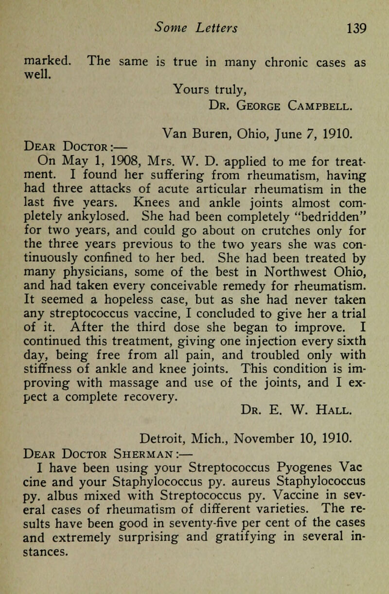 marked. The same is true in many chronic cases as well. Yours truly, Dr. George Campbell. Van Buren, Ohio, June 7, 1910. Dear Doctor:— On May 1, 1908, Mrs. W. D. applied to me for treat- ment. I found her suffering from rheumatism, having had three attacks of acute articular rheumatism in the last five years. Knees and ankle joints almost com- pletely ankylosed. She had been completely bedridden for two years, and could go about on crutches only for the three years previous to the two years she was con- tinuously confined to her bed. She had been treated by many physicians, some of the best in Northwest Ohio, and had taken every conceivable remedy for rheumatism. It seemed a hopeless case, but as she had never taken any streptococcus vaccine, I concluded to give her a trial of it. After the third dose she began to improve. I continued this treatment, giving one injection every sixth day, being free from all pain, and troubled only with stiffness of ankle and knee joints. This condition is im- proving with massage and use of the joints, and I ex- pect a complete recovery. Dr. E. W. Hall. Detroit, Mich., November 10, 1910. Dear Doctor Sherman:— I have been using your Streptococcus Pyogenes Vac cine and your Staphylococcus py. aureus Staphylococcus py. albus mixed with Streptococcus py. Vaccine in sev- eral cases of rheumatism of different varieties. The re- sults have been good in seventy-five per cent of the cases and extremely surprising and gratifying in several in- stances.