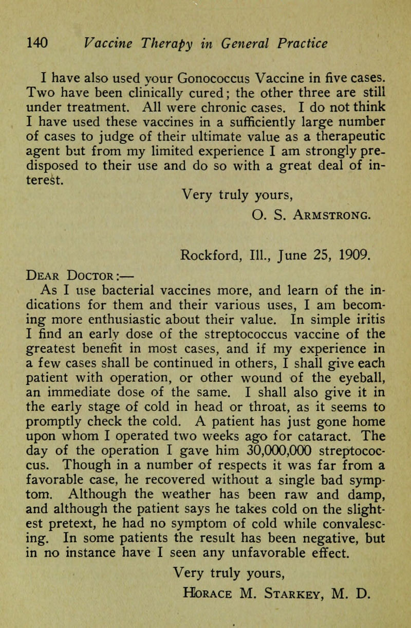 I have also used your Gonococcus Vaccine in five cases. Two have been clinically cured; the other three are still under treatment. All were chronic cases. I do not think I have used these vaccines in a sufficiently large number of cases to judge of their ultimate value as a therapeutic agent but from my limited experience I am strongly pre- disposed to their use and do so with a great deal of in- terest. Very truly yours, O. S. Armstrong. Rockford, 111., June 25, 1909. Dear Doctor:— As I use bacterial vaccines more, and learn of the in- dications for them and their various uses, I am becom- ing more enthusiastic about their value. In simple iritis I find an early dose of the streptococcus vaccine of the greatest benefit in most cases, and if my experience in a few cases shall be continued in others, I shall give each patient with operation, or other wound of the eyeball, an immediate dose of the same. I shall also give it in the early stage of cold in head or throat, as it seems to promptly check the cold. A patient has just gone home upon whom I operated two weeks ago for cataract. The day of the operation I gave him 30,000,000 streptococ- cus. Though in a number of respects it was far from a favorable case, he recovered without a single bad symp- tom. Although the weather has been raw and damp, and although the patient says he takes cold on the slight- est pretext, he had no symptom of cold while convalesc- ing. In some patients the result has been negative, but in no instance have I seen any unfavorable effect. Very truly yours, Horace M. Starkey, M. D.