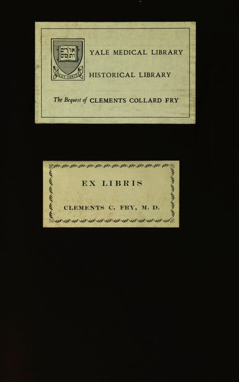 YALE MEDICAL LIBRARY HISTORICAL LIBRARY The Bequest of CLEMENTS COLLARD FRY ■; I iS-^Wg EX LIBKIS ! t CLEMENTS C. FRY, M. D. y { * '•'Mi ■