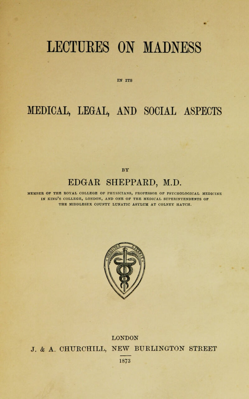 MEDICAL, LEGAL, AND SOCIAL ASPECTS EDGAR SHEPPARD, M.D. MEMIiER OF THE ROYAL COLLEGE OF PHYSICIANS, PROFESSOR OF PSYCHOLOGICAL MEDICINE IN KINO'S COLLEGE, LONDON, AND ONE OF THE MEDICAL SUPERINTENDENTS OF THE MIDDLESEX COUNTY LUNATIC ASYLUM AT COLNEY HATCH. LONDON J. & A. CHURCHILL, NEW BURLINGTON STREET 1873