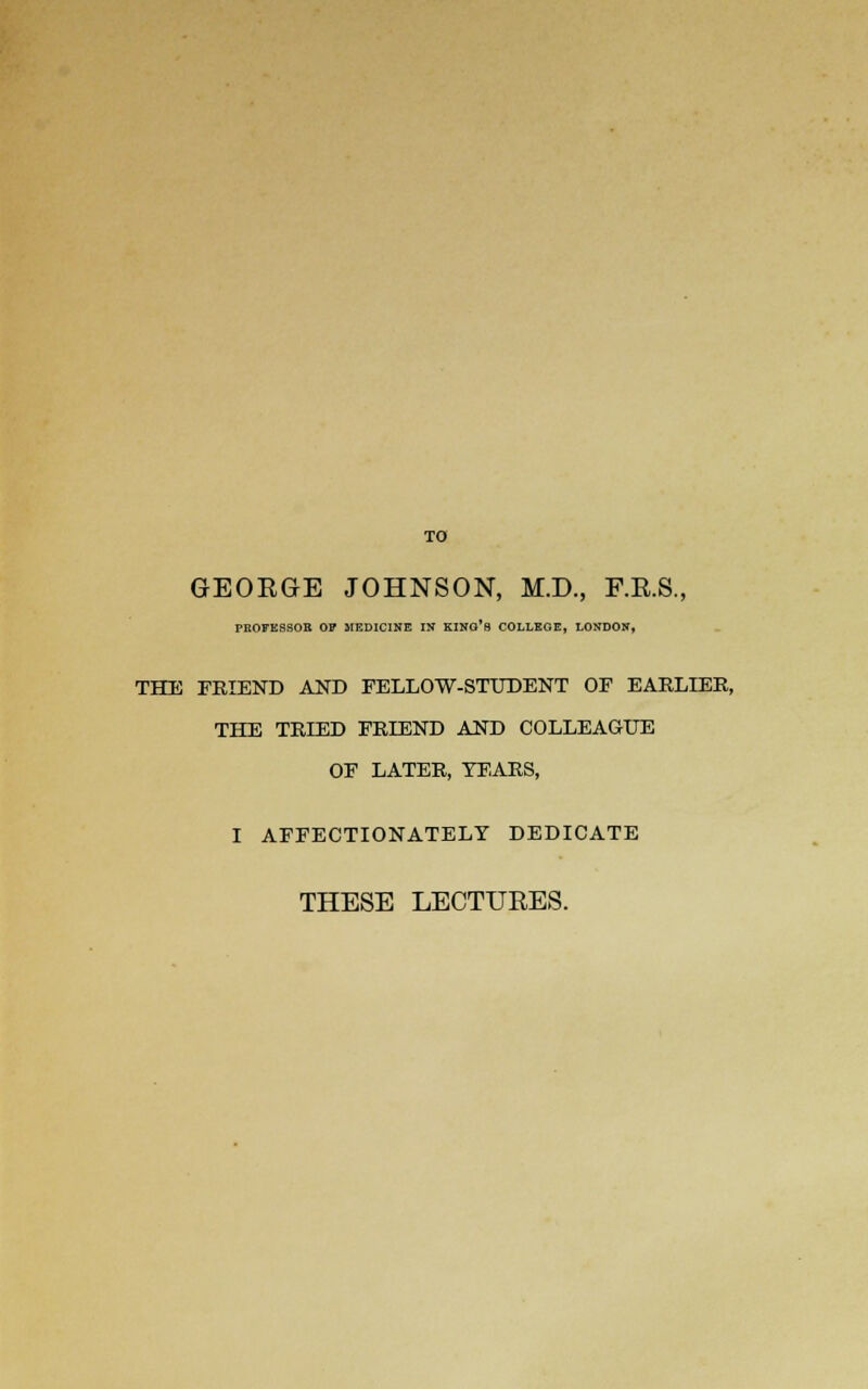 TO GEORGE JOHNSON, M.D., F.E.S., PBOEESSOR OP MEDICINE IN KING'S COLLEGE, LONDON, THE FRIEND AND FELLOW-STUDENT OF EARLIER, THE TRIED FRIEND AND COLLEAGUE OF LATER, TEARS, I AFFECTIONATELY DEDICATE THESE LECTURES.