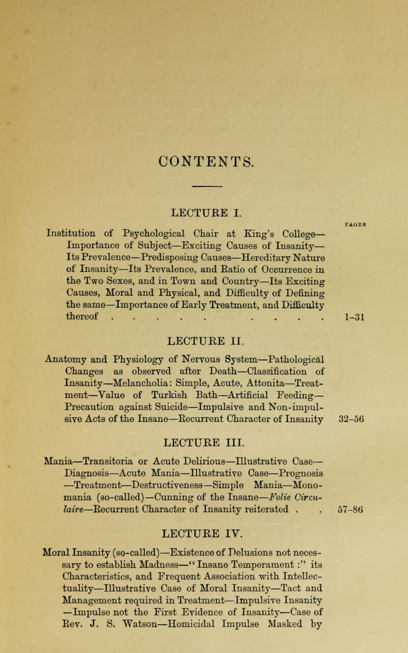CONTENTS. LECTURE I. paoks Institution of Psychological Chair at King's College— Importance of Subject—Exciting Causes of Insanity— Its Prevalence—Predisposing Causes—Hereditary Nature of Insanity—Its Prevalence, and Ratio of Occurrence in the Two Sexes, and in Town and Country—Its Exciting Causes, Moral and Physical, and Difficulty of Defining the same—Importance of Early Treatment, and Difficulty thereof .... 1-31 LECTURE II. Anatomy and Physiology of Nervous System—Pathological Changes as observed after Death—Classification of Lisanity—Melancholia: Simple, Acute, Attonita—Treat- ment—Value of Turkish Bath—Artificial Feeding— Precaution against Suicide—Impulsive and Non-impul- sive Acts of the Insane—Eecurrent Character of Insanity 32-56 LECTURE III. Mania—Transitoria or Acute Delirious—Illustrative Case— Diagnosis—Acute Mania—Illustrative Case—Prognosis —Treatment—Destructiveness—Simple Mania—Mono- mania (so-called)—Cunning of the Insane—Folie Circu- laire—Eecurrent Character of Insanity reiterated . . 57-86 LECTURE IV. Moral Insanity (so-called)—Existence of Delusions not neces- sary to establish Madness— Insane Temperament : its Characteristics, and Frequent Association with Intellec- tuality—Illustrative Case of Moral Insanity—Tact and Management required in Treatment—Impulsive Insanity —Impulse not the First Evidence of Insanity—Case of Eev. J. S. Watson—Homicidal Impulse Masked by