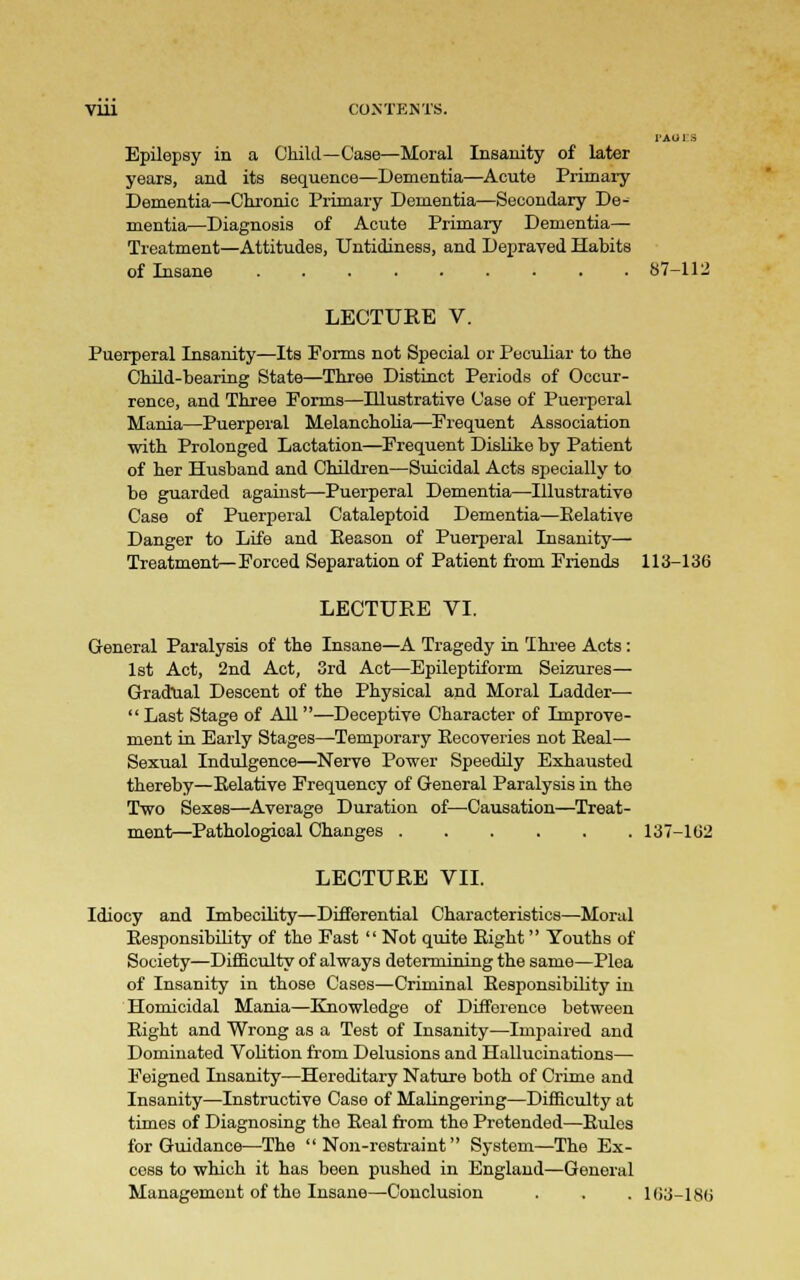 l-AU I -S Epilepsy in a Child—Case—Moral Insanity of later years, and its sequence—Dementia—Acute Primary Dementia—Chronic Primary Dementia—Secondary De- mentia—Diagnosis of Acute Primary Dementia- Treatment—Attitudes, Untidiness, and Depraved Habits of Insane 87-112 LECTURE V. Puerperal Insanity—Its Forms not Special or Peculiar to the Child-bearing State—Three Distinct Periods of Occur- rence, and Three Forms—Illustrative Case of Puerperal Mania—Puerperal Melancholia—Frequent Association with Prolonged Lactation—Frequent Dislike by Patient of her Husband and Children—Suicidal Acts specially to be guarded against—Puerperal Dementia—Illustrative Case of Puerperal Cataleptoid Dementia—Relative Danger to Life and Reason of Puerperal Insanity— Treatment—Forced Separation of Patient from Friends 113-136 LECTURE VI. General Paralysis of the Insane—A Tragedy in Three Acts: 1st Act, 2nd Act, 3rd Act—Epileptiform Seizures— Gradual Descent of the Physical and Moral Ladder—•  Last Stage of All —Deceptive Character of Improve- ment in Early Stages—-Temporary Recoveries not Real— Sexual Indulgence—Nerve Power Speedily Exhausted thereby—Relative Frequency of General Paralysis in the Two Sexes—Average Duration of—Causation—Treat- ment—Pathological Changes 137-162 LECTURE VII. Idiocy and Imbecility—Differential Characteristics—Moral Responsibility of the Fast  Not quite Right Youths of Society—Difficulty of always determining the same—Plea of Insanity in those Cases—Criminal Responsibility in Homicidal Mania—Knowledge of Difference between Right and Wrong as a Test of Insanity—Impaired and Dominated Volition from Delusions and Hallucinations— Feigned Insanity—Hereditary Nature both of Crime and Insanity—Instructive Case of Malingering—Difficulty at times of Diagnosing the Real from the Pretended—Rules for Guidance—The Non-restraint System—The Ex- cess to which it has been pushed in England—General Management of the Insane—Conclusion . . . 163-186