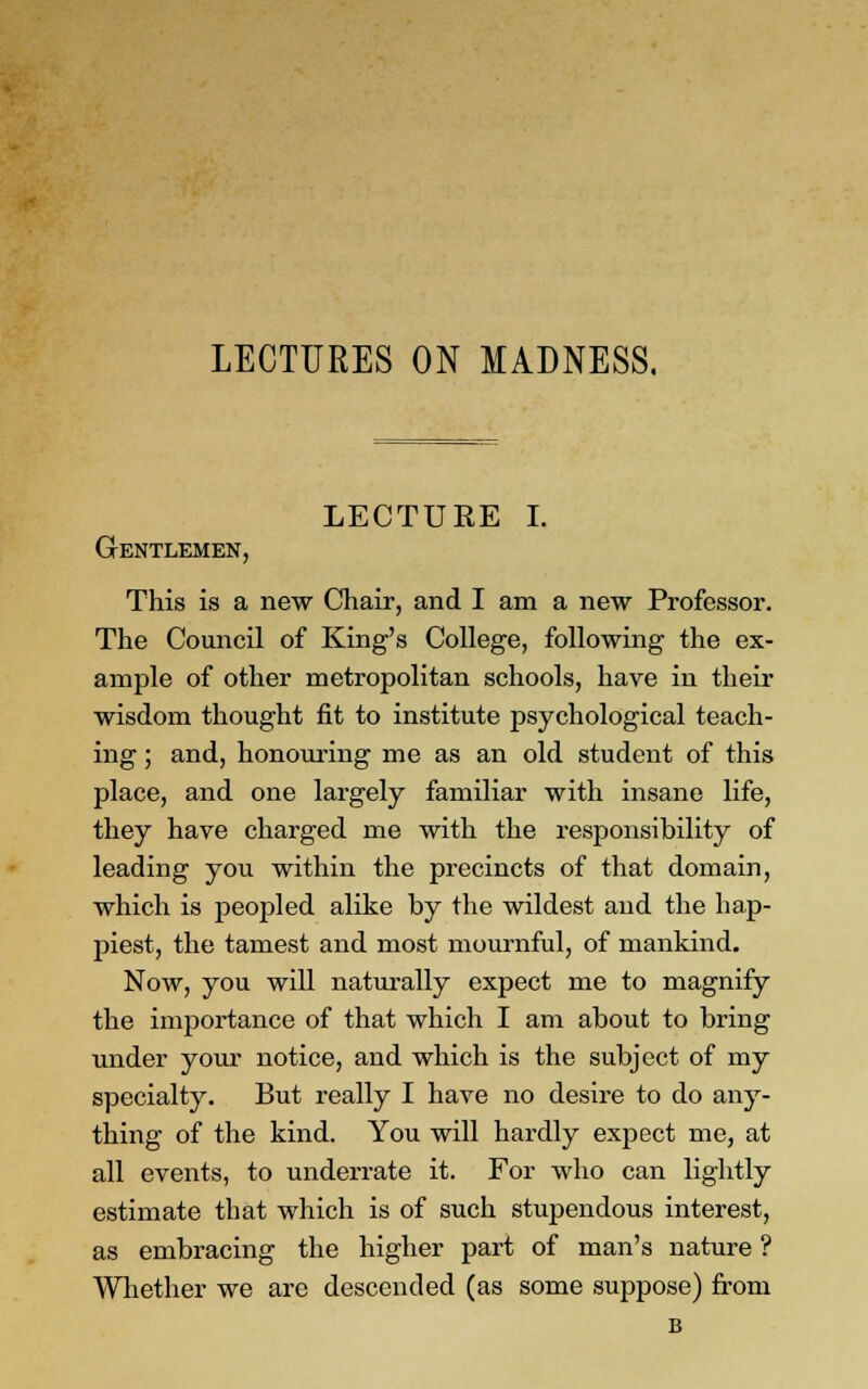 LECTURE I. Gentlemen, This is a new Chair, and I am a new Professor. The Council of King's College, following the ex- ample of other metropolitan schools, have in their wisdom thought fit to institute psychological teach- ing ; and, honouring me as an old student of this place, and one largely familiar with insane life, they have charged me with the responsibility of leading you within the precincts of that domain, which is peopled alike by the wildest and the hap- piest, the tamest and most mournful, of mankind. Now, you will naturally expect me to magnify the importance of that which I am about to bring under your notice, and which is the subject of my specialty. But really I have no desire to do any- thing of the kind. You will hardly expect me, at all events, to underrate it. For who can lightly estimate that which is of such stupendous interest, as embracing the higher part of man's nature ? Whether we are descended (as some suppose) from B