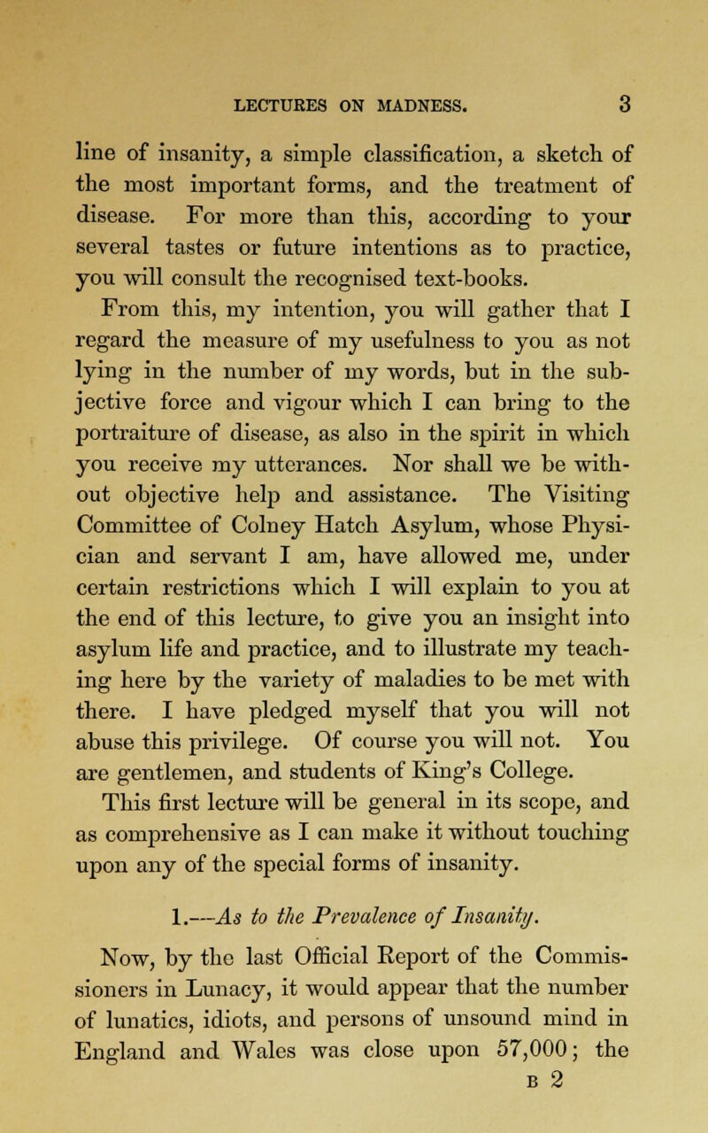 line of insanity, a simple classification, a sketch of the most important forms, and the treatment of disease. For more than this, according to your several tastes or future intentions as to practice, you will consult the recognised text-books. From this, my intention, you will gather that I regard the measure of my usefulness to you as not lying in the number of my words, but in the sub- jective force and vigour which I can bring to the portraiture of disease, as also in the spirit in which you receive my utterances. Nor shall we be with- out objective help and assistance. The Visiting Committee of Colney Hatch Asylum, whose Physi- cian and servant I am, have allowed me, under certain restrictions which I will explain to you at the end of this lecture, to give you an insight into asylum life and practice, and to illustrate my teach- ing here by the variety of maladies to be met with there. I have pledged myself that you will not abuse this privilege. Of course you will not. You are gentlemen, and students of King's College. This first lecture will be general in its scope, and as comprehensive as I can make it without touching upon any of the special forms of insanity. 1.—As to the Prevalence of Insanity. Now, by the last Official Report of the Commis- sioners in Lunacy, it would appear that the number of lunatics, idiots, and persons of unsound mind in England and Wales was close upon 57,000; the b 2