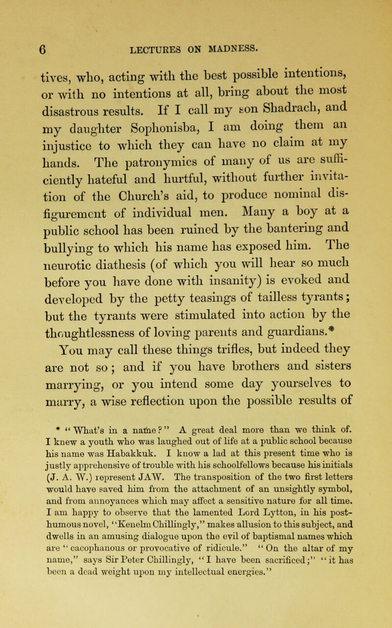 tives, who, acting with the best possible intentions, or with no intentions at all, bring about the most disastrous results. If I call my son Shadrach, and my daughter Sophonisba, I am doing them an injustice to which they can have no claim at my hands. The patronymics of many of us are suffi- ciently hateful and hurtful, without further invita- tion of the Church's aid, to produce nominal dis- figurement of individual men. Many a boy at a public school has been ruined by the bantering and bullying to which his name has exposed him. The neurotic diathesis (of which you will hear so much before you have done with insanity) is evoked and developed by the petty teasings of tailless tyrants; but the tyrants were stimulated into action by the thoughtlessness of loving parents and guardians.* You may call these things trifles, but indeed they are not so ; and if you have brothers and sisters marrying, or you intend some day yourselves to marry, a wise reflection upon the possible results of * What's in a name? A great deal more than we think of. I knew a youth who was laughed out of life at a public school because his name was Habakkuk. I know a lad at this present time who is justly apprehensive of trouble with his schoolfellows because his initials (J. A. W.) represent JAW. The transposition of the two first letters would have saved him from the attachment of an unsightly symbol, and from annoyances which may affect a sensitive nature for all time. I am happy to observe that the lamented Lord Lytton, in his post- humous novel, ' 'Kenelm Chillingly, makes allusion to this subject, and dwells in an amusing dialogue upon the evil of baptismal names which are  cacophanous or provocative of ridicule.  On the altar of my name, says Sir Peter Chillingly, I have been sacrificed;  it has boon a dead weight upon my intellectual energies.