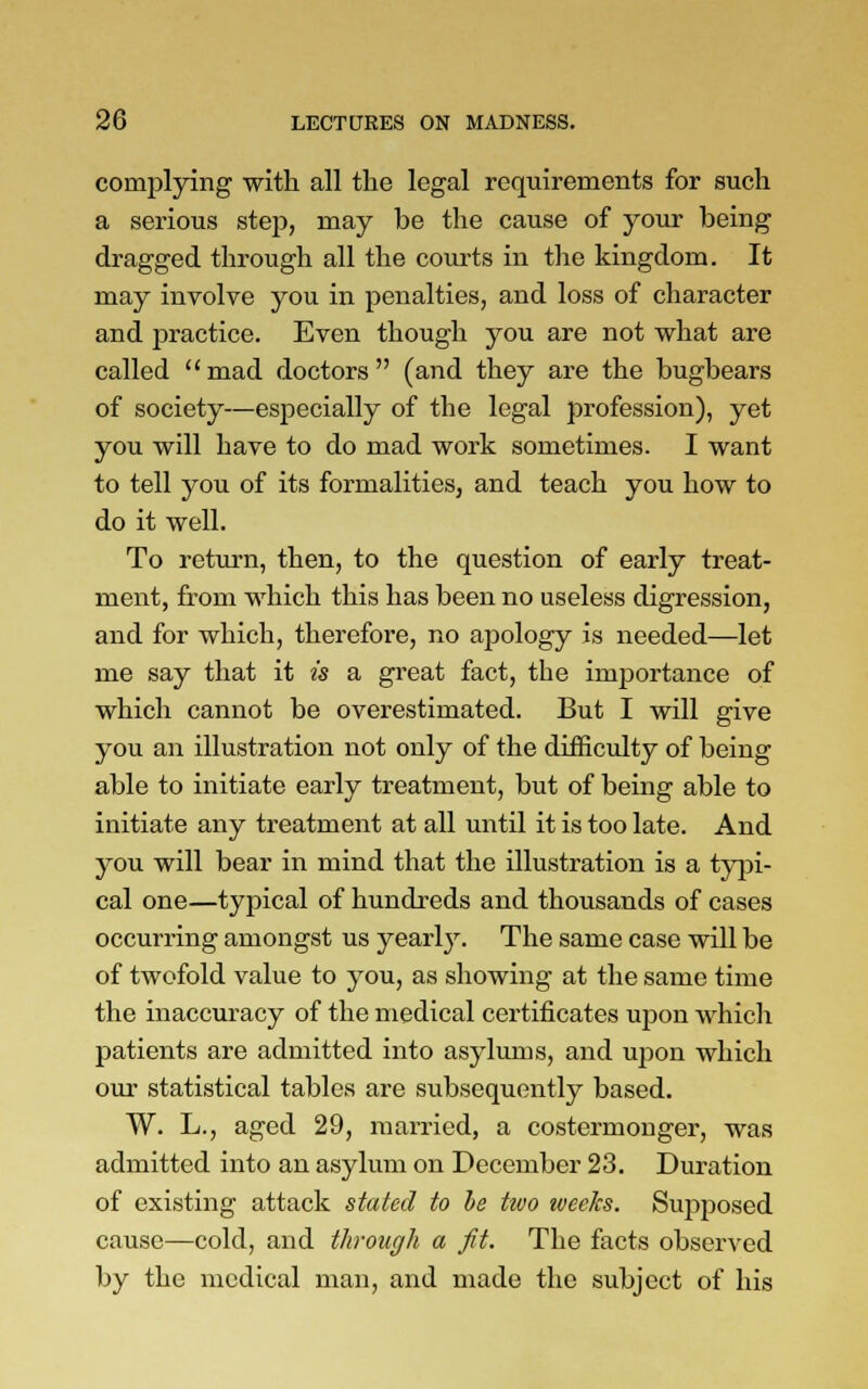 complying with all the legal requirements for such a serious step, may be the cause of your being dragged through all the courts in the kingdom. It may involve you in penalties, and loss of character and practice. Even though you are not what are called mad doctors (and they are the bugbears of society—especially of the legal profession), yet you will have to do mad work sometimes. I want to tell you of its formalities, and teach you how to do it well. To return, then, to the question of early treat- ment, from which this has been no useless digression, and for which, therefore, no apology is needed—let me say that it is a great fact, the importance of which cannot be overestimated. But I will give you an illustration not only of the difficulty of being able to initiate early treatment, but of being able to initiate any treatment at all until it is too late. And you will bear in mind that the illustration is a typi- cal one—typical of hundreds and thousands of cases occurring amongst us yearly. The same case will be of twofold value to you, as showing at the same time the inaccuracy of the medical certificates upon which patients are admitted into asylums, and upon which our statistical tables are subsequently based. W. L., aged 29, married, a costermonger, was admitted into an asylum on December 23. Duration of existing attack stated to be two weeks. Supposed cause—cold, and through a ft. The facts observed by the medical man, and made the subject of his