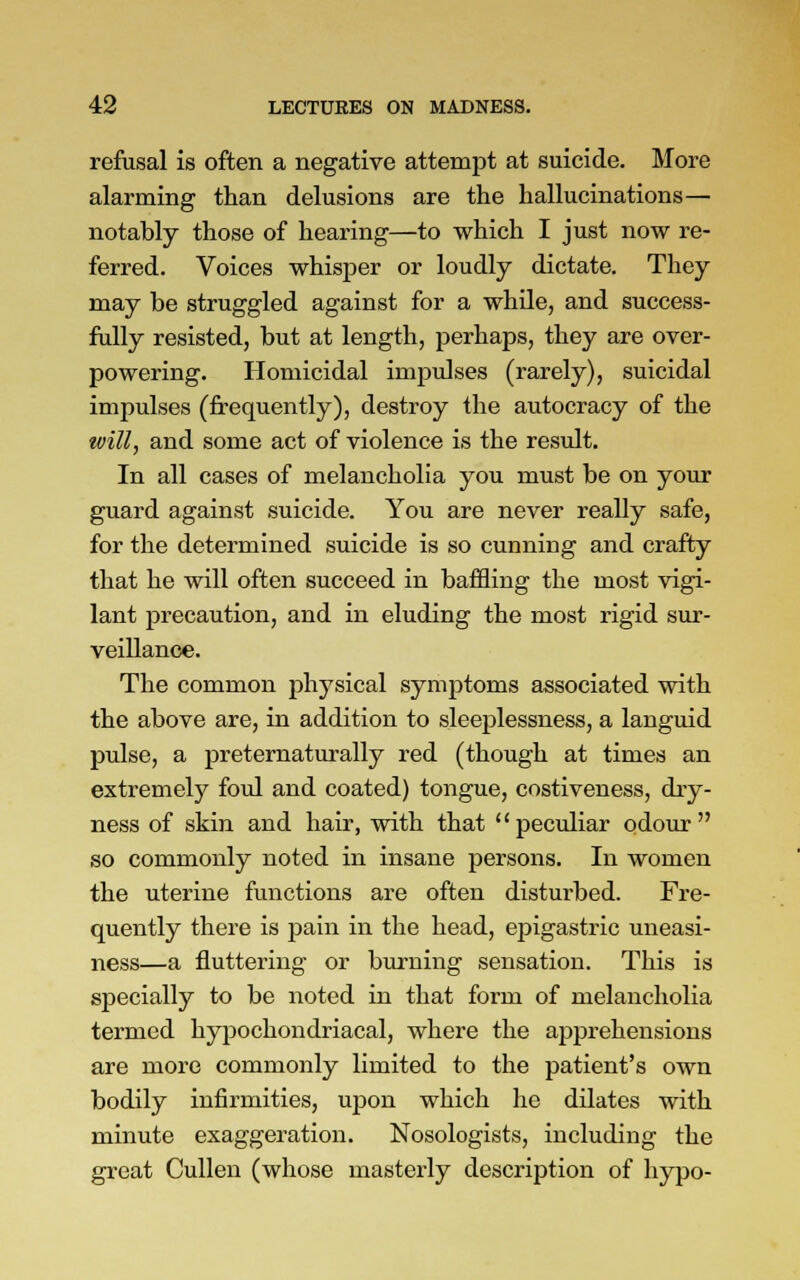 refusal is often a negative attempt at suicide. More alarming than delusions are the hallucinations— notably those of hearing—to which I just now re- ferred. Voices whisper or loudly dictate. They may be struggled against for a while, and success- fully resisted, but at length, perhaps, they are over- powering. Homicidal impulses (rarely), suicidal impulses (frequently), destroy the autocracy of the will, and some act of violence is the result. In all cases of melancholia you must be on your guard against suicide. You are never really safe, for the determined suicide is so cunning and crafty that he will often succeed in baffling the most vigi- lant precaution, and in eluding the most rigid sur- veillance. The common physical symptoms associated with the above are, in addition to sleeplessness, a languid pulse, a preternaturally red (though at times an extremely foul and coated) tongue, costiveness, dry- ness of skin and hair, with that peculiar odour so commonly noted in insane persons. In women the uterine functions are often disturbed. Fre- quently there is pain in the head, epigastric uneasi- ness—a fluttering or burning sensation. This is specially to be noted in that form of melancholia termed hypochondriacal, where the apprehensions are more commonly limited to the patient's own bodily infirmities, upon which he dilates with minute exaggeration. Nosologists, including the great Cullen (whose masterly description of hypo-