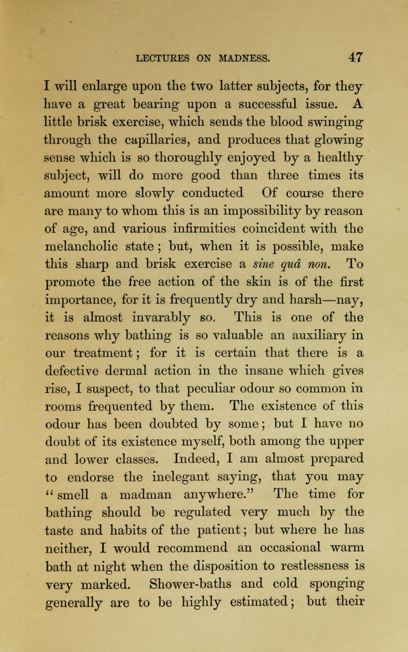 I will enlarge upon the two latter subjects, for they have a great bearing upon a successful issue. A little brisk exercise, which sends the blood swinging through the capillaries, and produces that glowing sense which is so thoroughly enjoyed by a healthy subject, will do more good than three times its amount more slowly conducted Of course there are many to whom this is an impossibility by reason of age, and various infirmities coincident with the melancholic state ; but, when it is possible, make this sharp and brisk exercise a sine qua non. To promote the free action of the skin is of the first importance, for it is frequently dry and harsh—nay, it is almost invarably so. This is one of the reasons why bathing is so valuable an auxiliary in our treatment; for it is certain that there is a defective dermal action in the insane which gives rise, I suspect, to that peculiar odour so common in rooms frequented by them. The existence of this odour has been doubted by some; but I have no doubt of its existence myself, both among the upper and lower classes. Indeed, I am almost prepared to endorse the inelegant saying, that you may  smell a madman anywhere. The time for bathing should be regulated very much by the taste and habits of the patient; but where he has neither, I would recommend an occasional warm bath at night when the disposition to restlessness is very marked. Shower-baths and cold sponging generally are to be highly estimated; but their