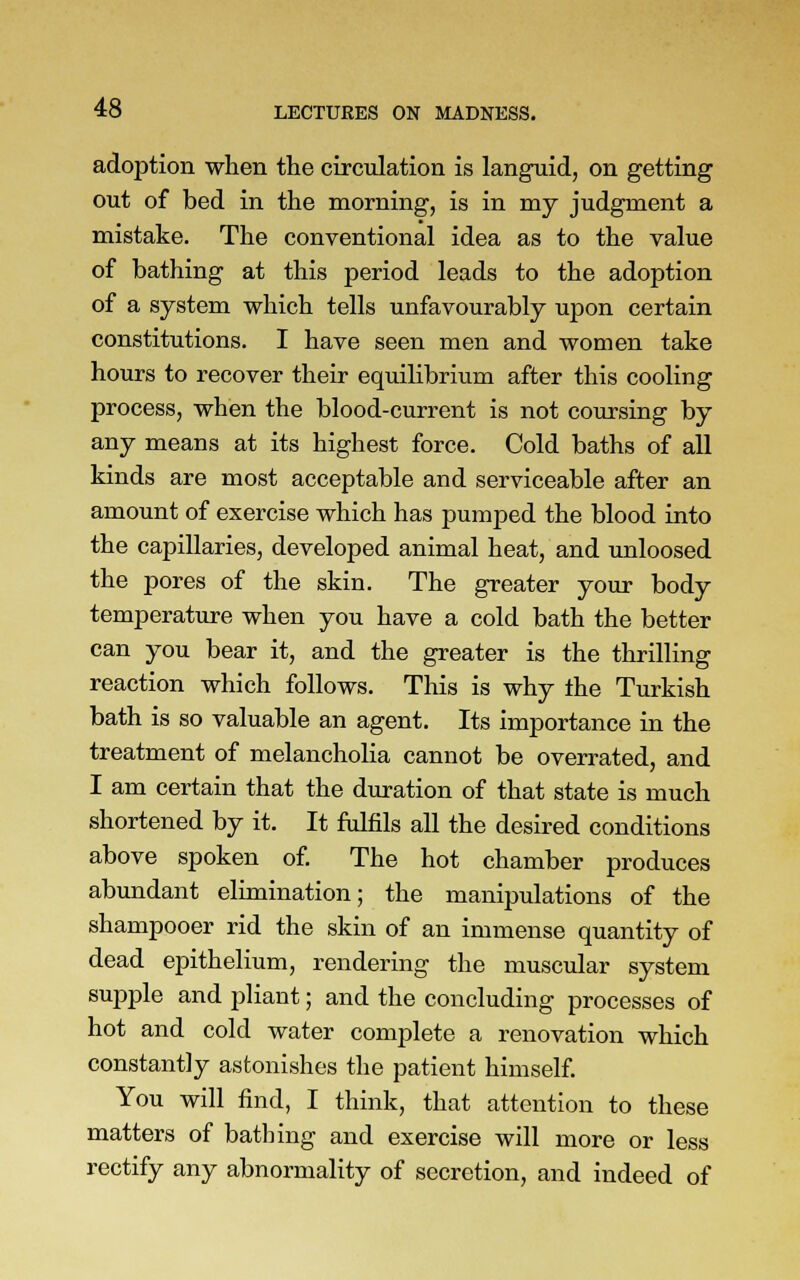 adoption when the circulation is languid, on getting out of bed in the morning, is in my judgment a mistake. The conventional idea as to the value of bathing at this period leads to the adoption of a system which tells unfavourably upon certain constitutions. I have seen men and women take hours to recover their equilibrium after this cooling process, when the blood-current is not coursing by any means at its highest force. Cold baths of all kinds are most acceptable and serviceable after an amount of exercise which has pumped the blood into the capillaries, developed animal heat, and unloosed the pores of the skin. The greater your body temperature when you have a cold bath the better can you bear it, and the greater is the thrilling reaction which follows. This is why the Turkish bath is so valuable an agent. Its importance in the treatment of melancholia cannot be overrated, and I am certain that the duration of that state is much shortened by it. It fulfils all the desired conditions above spoken of. The hot chamber produces abundant elimination; the manipulations of the shampooer rid the skin of an immense quantity of dead epithelium, rendering the muscular system supple and pliant; and the concluding processes of hot and cold water complete a renovation which constantly astonishes the patient himself. You will find, I think, that attention to these matters of bathing and exercise will more or less rectify any abnormality of secretion, and indeed of