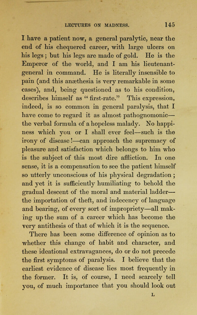 I have a patient now, a general paralytic, near the end of his chequered career, with large ulcers on his legs ; but his legs are made of gold. He is the Emperor of the world, and I am his lieutenant- general in command. He is literally insensible to pain (and this ansethesia is very remarkable in some cases), and, being questioned as to his condition, describes himself as  first-rate. This expression, indeed, is so common in general paralysis, that I have come to regard it as almost pathognomonic— the verbal formula of a hopeless malady. No happi- ness which you or I shall ever feel—such is the irony of disease!—can approach the supremacy of pleasure and satisfaction which belongs to him who is the subject of this most dire affliction. In one sense, it is a compensation to see the patient himself so utterly unconscious of his physical degradation ; and yet it is sufficiently humiliating to behold the gradual descent of the moral and material ladder— the importation of theft, and indecency of language and bearing, of every sort of impropriety—all mak- ing up the sum of a career which has become the very antithesis of that of which it is the sequence. There has been some difference of opinion as to whether this change of habit and character, and these ideational extravagances, do or do not precede the first symptoms of paralysis. I believe that the earliest evidence of disease lies most frequently in the former. It is, of course, I need scarcely tell you, of much importance that you should look out L