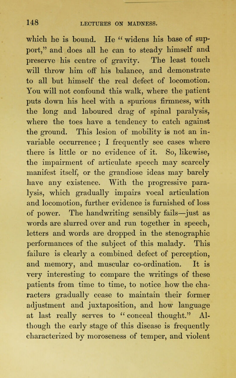 which he is bound. He  widens his base of sup- port, and does all he can to steady himself and preserve his centre of gravity. The least touch will throw him off his balance, and demonstrate to all but himself the real defect of locomotion. You will not confound this walk, where the patient puts down his heel with a spurious firmness, with the long and laboured drag of spinal paralysis, where the toes have a tendency to catch against the ground. This lesion of mobility is not an in- variable occurrence; I frequently see cases where there is little or no evidence of it. So, likewise, the impairment of articulate speech may scarcely manifest itself, or the grandiose ideas may barely have any existence. With the progressive para- lysis, which gradually impairs vocal articulation and locomotion, further evidence is furnished of loss of power. The handwriting sensibly fails—just as words are slurred over and run together in speech, letters and words are dropped in the stenographic performances of the subject of this malady. This failure is clearly a combined defect of perception, and memory, and muscular co-ordination. It is very interesting to compare the writings of these patients from time to time, to notice how the cha- racters gradually cease to maintain their former adjustment and juxtaposition, and how language at last really serves to  conceal thought. Al- though the early stage of this disease is frequently characterized by moroseness of temper, and violent
