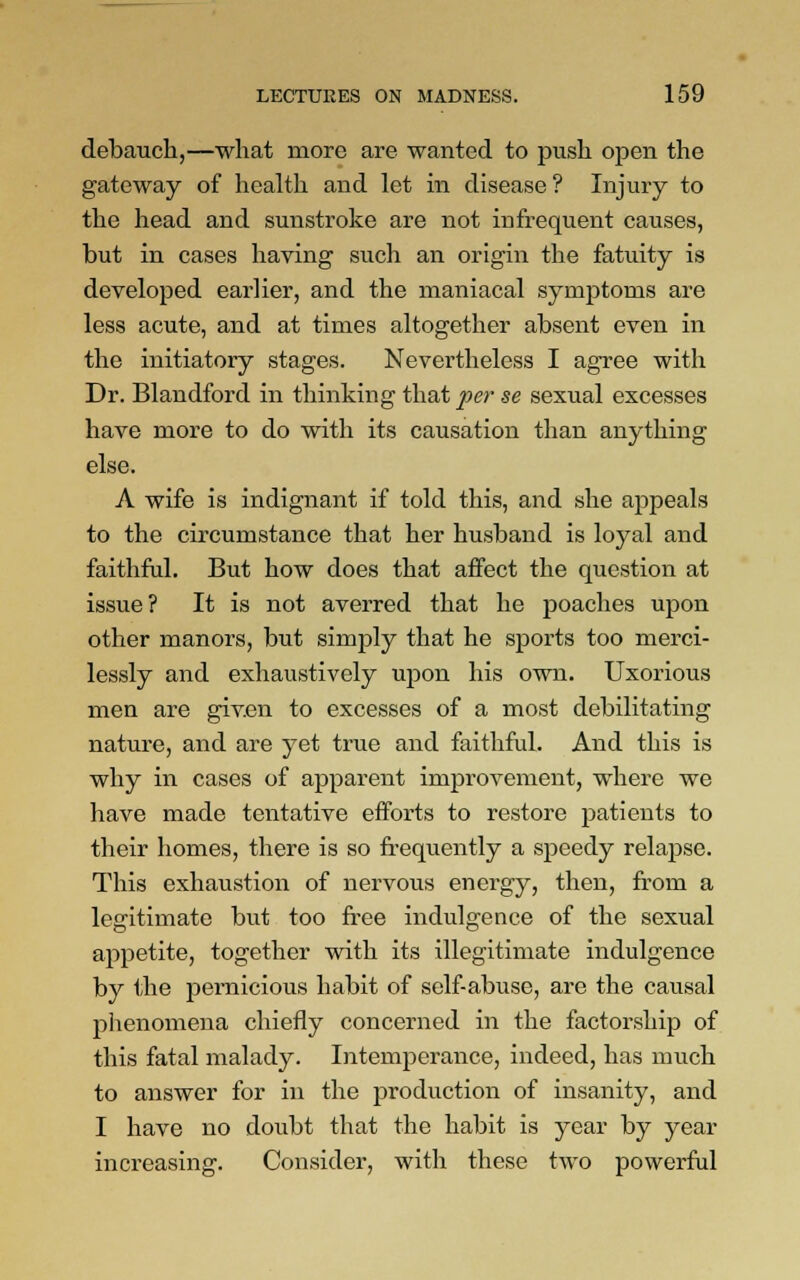 debauch,—what more are wanted to push open the gateway of health and let in disease? Injury to the head and sunstroke are not infrequent causes, but in cases having such an origin the fatuity is developed earlier, and the maniacal symptoms are less acute, and at times altogether absent even in the initiatory stages. Nevertheless I agree with Dr. Blandford in thinking that per se sexual excesses have more to do with its causation than anything else. A wife is indignant if told this, and she appeals to the circumstance that her husband is loyal and faithful. But how does that affect the question at issue? It is not averred that he poaches upon other manors, but simply that he sports too merci- lessly and exhaustively upon his own. Uxorious men are given to excesses of a most debilitating nature, and are yet true and faithful. And this is why in cases of apparent improvement, where we have made tentative efforts to restore patients to their homes, there is so frequently a speedy relapse. This exhaustion of nervous energy, then, from a legitimate but too free indulgence of the sexual appetite, together with its illegitimate indulgence by the pernicious habit of self-abuse, are the causal phenomena chiefly concerned in the factorship of this fatal malady. Intemperance, indeed, has much to answer for in the production of insanity, and I have no doubt that the habit is year by year Consider, with these two powerful