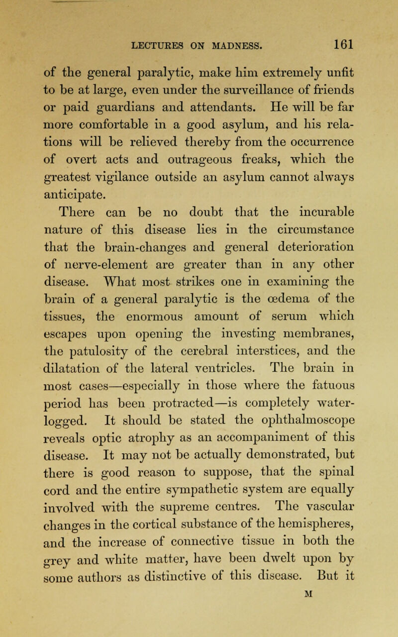 of the general paralytic, make him extremely unfit to be at large, even under the surveillance of friends or paid guardians and attendants. He will be far more comfortable in a good asylum, and his rela- tions will be relieved thereby from the occurrence of overt acts and outrageous freaks, which the greatest vigilance outside an asylum cannot always anticipate. There can be no doubt that the incurable nature of this disease lies in the circumstance that the brain-changes and general deterioration of nerve-element are greater than in any other disease. What most strikes one in examining the brain of a general paralytic is the oedema of the tissues, the enormous amount of serum which escapes upon opening the investing membranes, the patulosity of the cerebral interstices, and the dilatation of the lateral ventricles. The brain in most cases—especially in those where the fatuous period has been protracted—is completely water- logged. It should be stated the ophthalmoscope reveals optic atrophy as an accompaniment of this disease. It may not be actually demonstrated, but there is good reason to suppose, that the spinal cord and the entire sympathetic system are equally involved with the supreme centres. The vascular changes in the cortical substance of the hemispheres, and the increase of connective tissue in both the grey and white matter, have been dwelt upon by some authors as distinctive of this disease. But it M