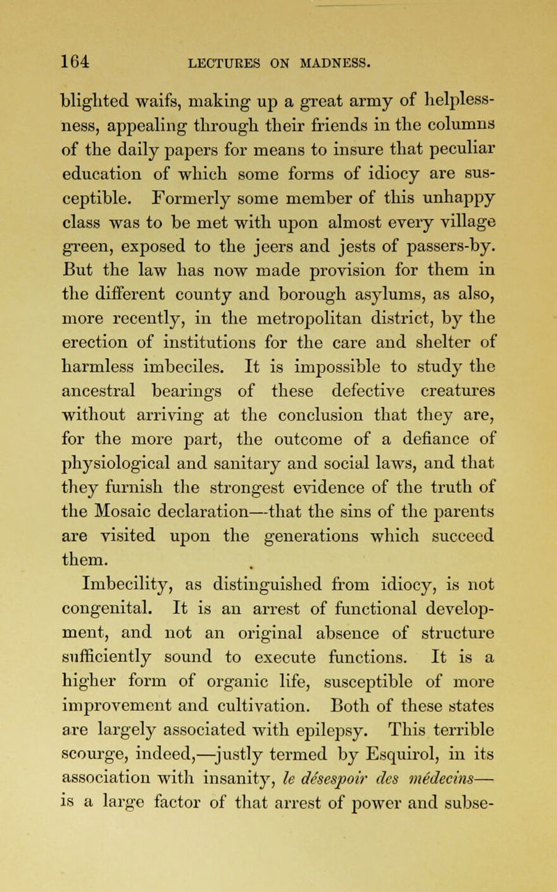 blighted waifs, making up a great army of helpless- ness, appealing through their friends in the columns of the daily papers for means to insure that peculiar education of which some forms of idiocy are sus- ceptible. Formerly some member of this unhappy class was to be met with upon almost every village green, exposed to the jeers and jests of passers-by. But the law has now made provision for them in the different county and borough asylums, as also, more recently, in the metropolitan district, by the erection of institutions for the care and shelter of harmless imbeciles. It is impossible to study the ancestral bearings of these defective creatures without arriving at the conclusion that they are, for the more part, the outcome of a defiance of physiological and sanitary and social laws, and that they furnish the strongest evidence of the truth of the Mosaic declaration—that the sins of the parents are visited upon the generations which succeed them. Imbecility, as distinguished from idiocy, is not congenital. It is an arrest of functional develop- ment, and not an original absence of structure sufficiently sound to execute functions. It is a higher form of organic life, susceptible of more improvement and cultivation. Both of these states are largely associated with epilepsy. This terrible scourge, indeed,—justly termed by Esquirol, in its association with insanity, le desespoir des medecins— is a large factor of that arrest of power and subse-