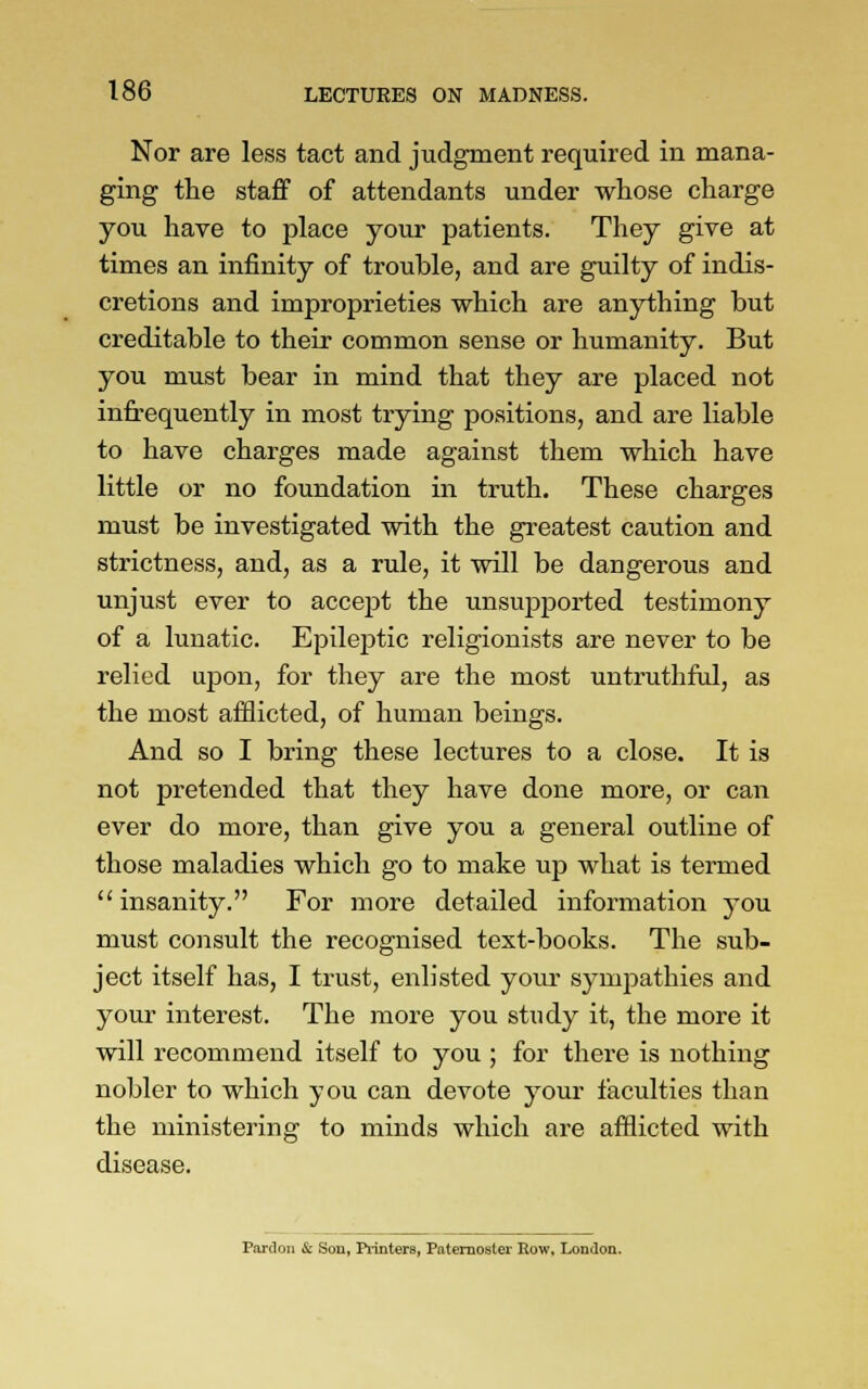 Nor are less tact and judgment required in mana- ging the staff of attendants under whose charge you have to place your patients. They give at times an infinity of trouble, and are guilty of indis- cretions and improprieties which are anything but creditable to their common sense or humanity. But you must bear in mind that they are placed not infrequently in most trying positions, and are liable to have charges made against them which have little or no foundation in truth. These charges must be investigated with the greatest caution and strictness, and, as a rule, it will be dangerous and unjust ever to accept the unsupported testimony of a lunatic. Epileptic religionists are never to be relied upon, for they are the most untruthful, as the most afflicted, of human beings. And so I bring these lectures to a close. It is not pretended that they have done more, or can ever do more, than give you a general outline of those maladies which go to make up what is termed insanity. For more detailed information you must consult the recognised text-books. The sub- ject itself has, I trust, enlisted your sympathies and your interest. The more you study it, the more it will recommend itself to you ; for there is nothing nobler to which you can devote your faculties than the ministering to minds which are afflicted with disease. Pardon & Sou, Printers, Paternoster Row, London.