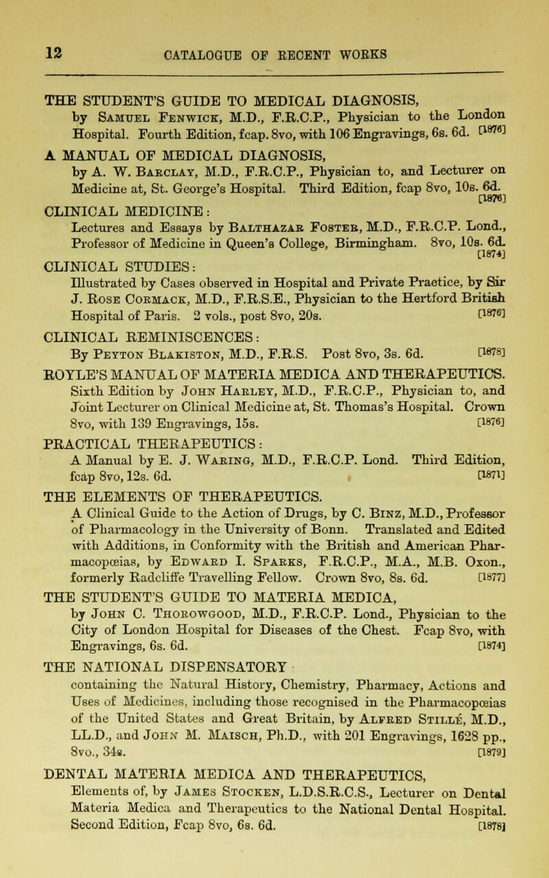 THE STUDENT'S GUIDE TO MEDICAL DIAGNOSIS, by Samuel Fenwick, M.D., F.R.C.P., Physician to the London Hospital. Fourth Edition, fcap.8vo, with 106 Engravings, 6s. 6d. t18™ A MANUAL OF MEDICAL DIAGNOSIS, by A. W. Barclay, M.D., F.R.C.P., Physician to, and Lecturer on Medicine at, St. George's Hospital. Third Edition, fcap 8vo, 10s. 6d. [1876] CLLNICAL MEDICINE: Lectures and Essays by Balthazar Foster, M.D., F.R.C.P. Lond., Professor of Medicine in Queen's College, Birmingham. 8vo, 10s. 6<L [1874] CLINICAL STUDIES: Illustrated by Cases observed in Hospital and Private Practice, by Sir J. Rose Cormack, M.D., F.R.S.E., Physician to the Hertford British Hospital of Paris. 2 vols., post 8vo, 20s. PW] CLINICAL REMINISCENCES: By Peyton Blakiston, M.D., F.R.S. Post 8vo, 3s. 6d. CW8] ROYLE'S MANUAL OF MATERIA MEDICA AND THERAPEUTICS. Sixth Edition by John Harley, M.D., F.R.C.P., Physician to, and Joint Lecturer on Clinical Medicine at, St. Thomas's Hospital. Crown 8vo, with 139 Engravings, 15s. [W«] PRACTICAL THERAPEUTICS: A Manual by E. J. Waring, M.D., F.R.C.P. Lond. Third Edition, fcap 8vo, 12s. 6d. [W] THE ELEMENTS OF THERAPEUTICS. A Clinical Guide to the Action of Drugs, by C. Binz, M.D., Professor of Pharmacology in the University of Bonn. Translated and Edited with Additions, in Conformity with the British and American Phar- macopoeias, by Edward I. Sparks, F.R.C.P., M.A., M.B. Oxon., formerly Radcliffe Travelling Fellow. Crown 8vo, 8s. 6d. [1877] THE STUDENT'S GUIDE TO MATERIA MEDICA, by John C. Thorowgood, M.D., F.R.C.P. Lond., Physician to the City of London Hospital for Diseases of the Chest. Fcap 8vo, with Engravings, 6s. 6d. [1874] THE NATIONAL DISPENSATORY containing the Natural History, Chemistry, Pharmacy, Actions and Uses of Medicines, including those recognised in the Pharmacopoeias of the United States and Great Britain, by Alfred Stille, M.D., LL.D., and John M. Maisch, Ph.D., with 201 Engravings, 1628 pp., 8vo., 34». [1879] DENTAL MATERIA MEDICA AND THERAPEUTICS, Elements of, by James Stocken, L.D.S.R.C.S., Lecturer on Dental Materia Medica and Therapeutics to the National Dental Hospital. Second Edition, Fcap 8vo, 6s. 6d. [1878]