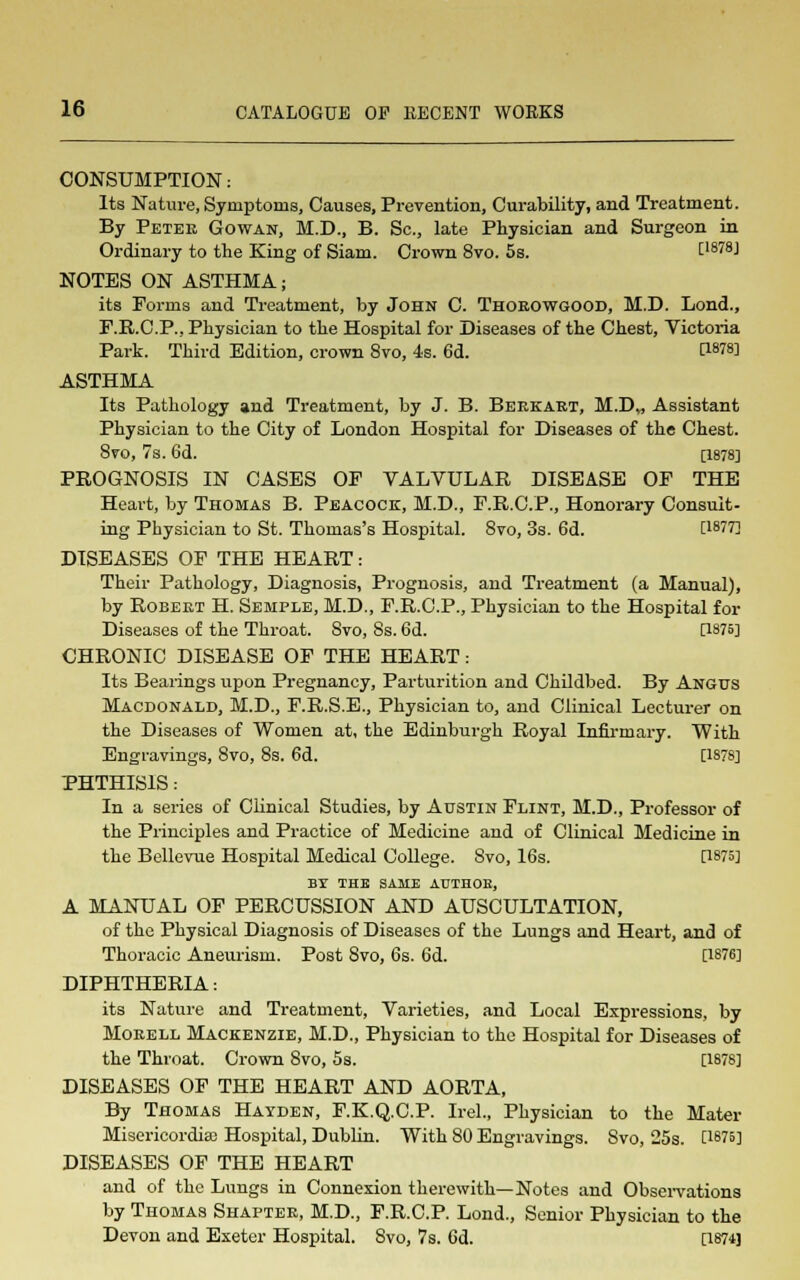 CONSUMPTION: Its Nature, Symptoms, Causes, Prevention, Curability, and Treatment. By Peter Gowan, M.D., B. Sc., late Physician and Surgeon in Ordinary to the King of Siam. Crown 8vo. 5s. C1878J NOTES ON ASTHMA; its Forms and Treatment, by John C. Thorowgood, M.D. Lond., F.R.C.P., Physician to the Hospital for Diseases of the Chest, Victoria Park. Third Edition, crown 8vo, 4s. 6d. CW8] ASTHMA Its Pathology and Treatment, by J. B. Berkart, M.D„ Assistant Physician to the City of London Hospital for Diseases of the Chest. 8vo, 7s. 6d. [1878] PROGNOSIS IN CASES OF VALVULAR DISEASE OF THE Heart, by Thomas B. Peacock, M.D., F.R.C.P., Honorary Consult- ing Physician to St. Thomas's Hospital. 8vo, 3s. 6d. IWT] DISEASES OF THE HEART: Their Pathology, Diagnosis, Prognosis, and Treatment (a Manual), by Robert H. Semple, M.D., F.R.C.P., Physician to the Hospital for Diseases of the Throat. 8vo, 8s. 6d. 0875] CHRONIC DISEASE OF THE HEART: Its Bearings upon Pregnancy, Parturition and Childbed. By Angus Macdonald, M.D., F.R.S.E., Physician to, and Clinical Lecturer on the Diseases of Women at, the Edinburgh Royal Infirmary. With Engravings, 8vo, 8s. 6d. [1878] PHTHISIS: In a series of Clinical Studies, by Austin Flint, M.D., Professor of the Principles and Practice of Medicine and of Clinical Medicine in the Bellevue Hospital Medical College. Svo, 16s. [1875] BT THE SAME AUTHOB, A MANUAL OF PERCUSSION AND AUSCULTATION, of the Physical Diagnosis of Diseases of the Lungs and Heart, and of Thoracic Aneurism. Post 8vo, 6s. 6d. [1876] DIPHTHERIA: its Nature and Treatment, Varieties, and Local Expressions, by Morell Mackenzie, M.D., Physician to the Hospital for Diseases of the Throat. Crown 8vo, 5s. [1878] DISEASES OF THE HEART AND AORTA, By Thomas Hayden, F.K.Q.C.P. Irel., Physician to the Mater Misericordiee Hospital, Dublin. With 80 Engravings. Svo, 25s. C187B] DISEASES OF THE HEART and of the Lungs in Connexion therewith—Notes and Observations by Thomas Shapter, M.D., F.R.C.P. Lond., Senior Physician to the Devon and Exeter Hospital. Svo, 7s. 6d. [1874J