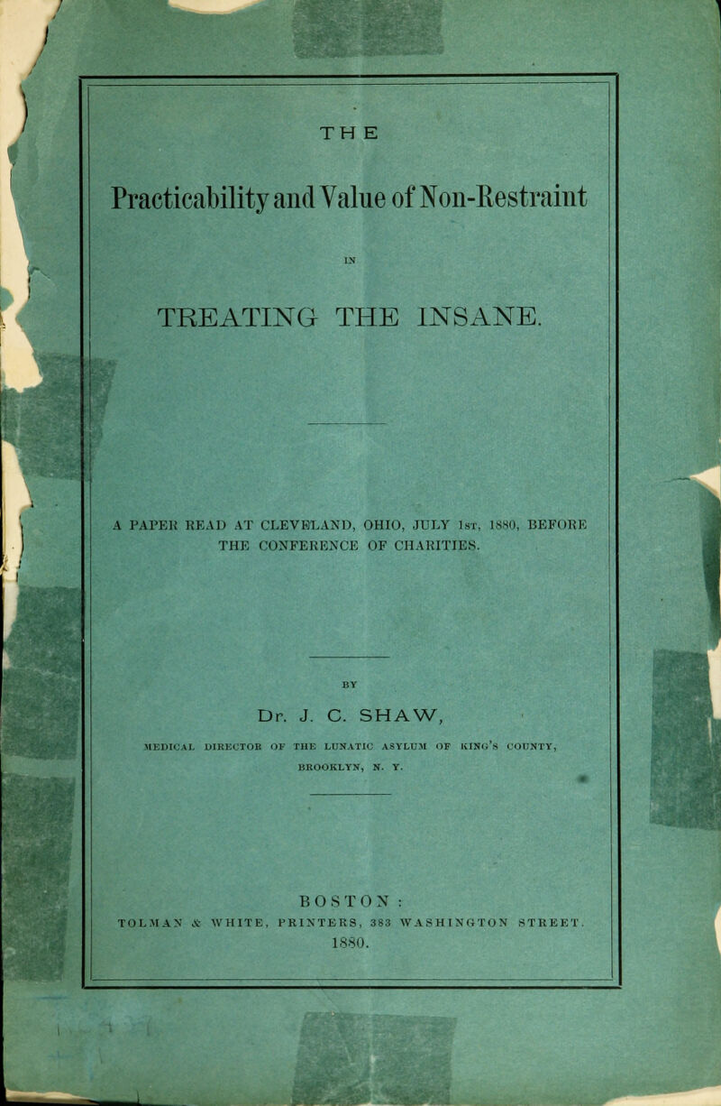 TH E Practicability and Value of Non-Restraint TREATING THE INSANE. A PAPER HEAD AT CLEVELAND, OHIO, JULY 1st. 1880, BEFORE THE CONFERENCE OF CHARITIES. Dr. J. C. SHAW, MEDICAL DIRECTOR OB THE LUNATIC ASYLUM OF KING S COUNTY, BROOKLYN, N. Y. BOSTON : TOMAN * WHITE. PRINTERS, 383 WASHINGTON STREET. 1880.