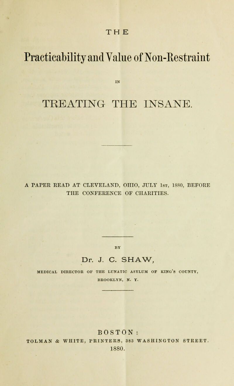 THE Practicability and Value of Non-Restraint TREATING THE INSANE. A PAPER READ AT CLEVELAND, OHIO, JULY 1st, 1880, BEFORE THE CONFERENCE OF CHARITIES. Dr. J. C. SHAW, MEDICAL DIRECTOR OF THE LUNATIC ASYLUM OF KINO S COUNTY, BROOKLYN, N. Y. BOSTON: TOLMAN & WHITE, PRINTERS, 383 WASHINGTON STREET. 1880.