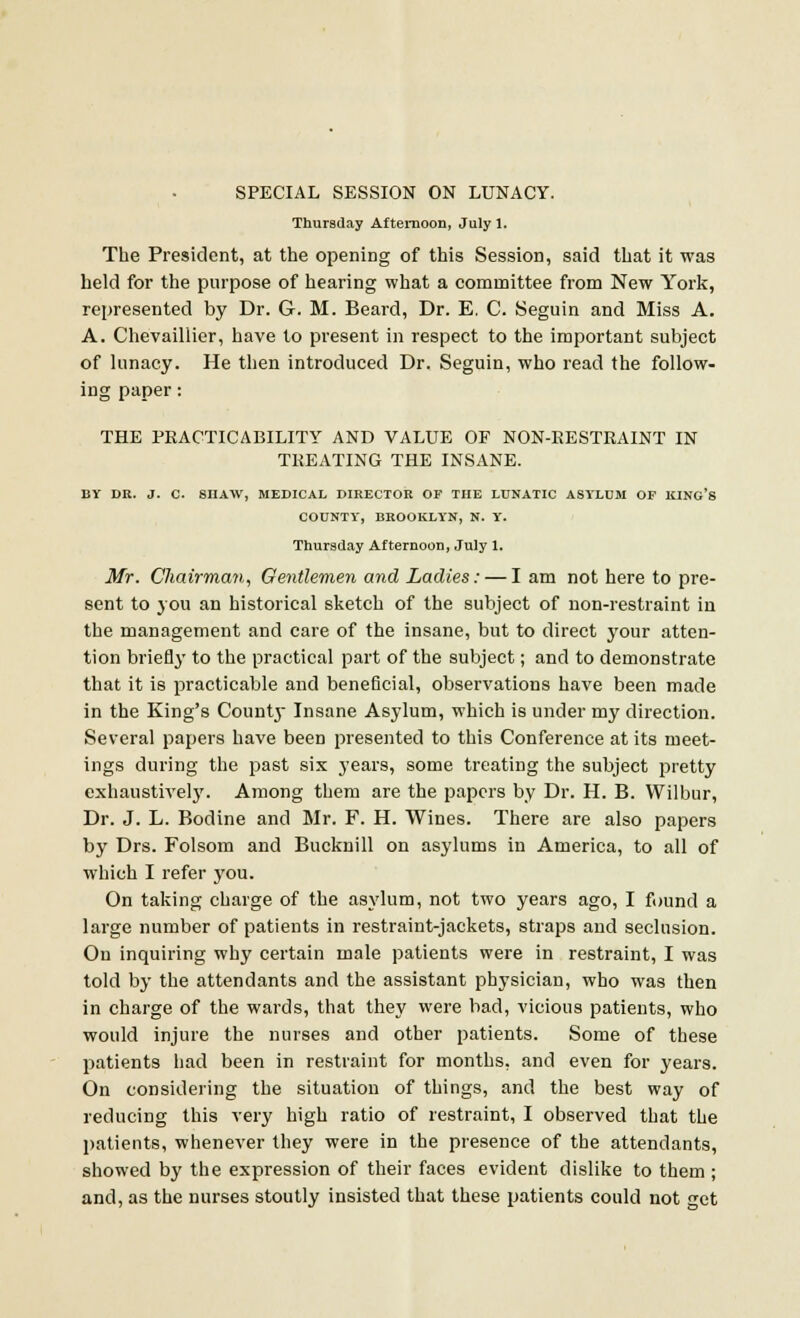 SPECIAL SESSION ON LUNACY. Thursday Afternoon, July 1. The President, at the opening of this Session, said that it was held for the purpose of hearing what a committee from New York, represented by Dr. G. M. Beard, Dr. E. C. Seguin and Miss A. A. Chevaillier, have to present in respect to the important subject of lunacy. He then introduced Dr. Seguin, who read the follow- ing paper: THE PRACTICABILITY AND VALUE OF NON-EESTRAINT IN TREATING THE INSANE. BY DR. J. C. SHAW, MEDICAL DIRECTOR OF THE LUNATIC ASYLUM OF KING'S COUNTY, BROOKLYN, N. Y. Thursday Afternoon, July 1. Mr. Cliairman, Gentlemen and Ladies: — I am not here to pre- sent to you an historical sketch of the subject of non-restraint in the management and care of the insane, but to direct your atten- tion briefly to the practical part of the subject; and to demonstrate that it is practicable and beneficial, observations have been made in the King's County Insane Asylum, which is under my direction. Several papers have been presented to this Conference at its meet- ings during the past six years, some treating the subject pretty exhaustivel}'. Among them are the papers by Dr. H. B. Wilbur, Dr. J. L. Bodine and Mr. F. H. Wines. There are also papers by Drs. Folsom and Bucknill on asylums in America, to all of which I refer you. On taking charge of the asylum, not two years ago, I found a large number of patients in restraint-jackets, straps and seclusion. On inquiring why certain male patients were in restraint, I was told by the attendants and the assistant physician, who was then in charge of the wards, that they were bad, vicious patients, who would injure the nurses and other patients. Some of these patients had been in restraint for months, and even for years. On considering the situation of things, and the best way of reducing this very high ratio of restraint, I observed that the patients, whenever they were in the presence of the attendants, showed by the expression of their faces evident dislike to them ; and, as the nurses stoutly insisted that these patients could not get