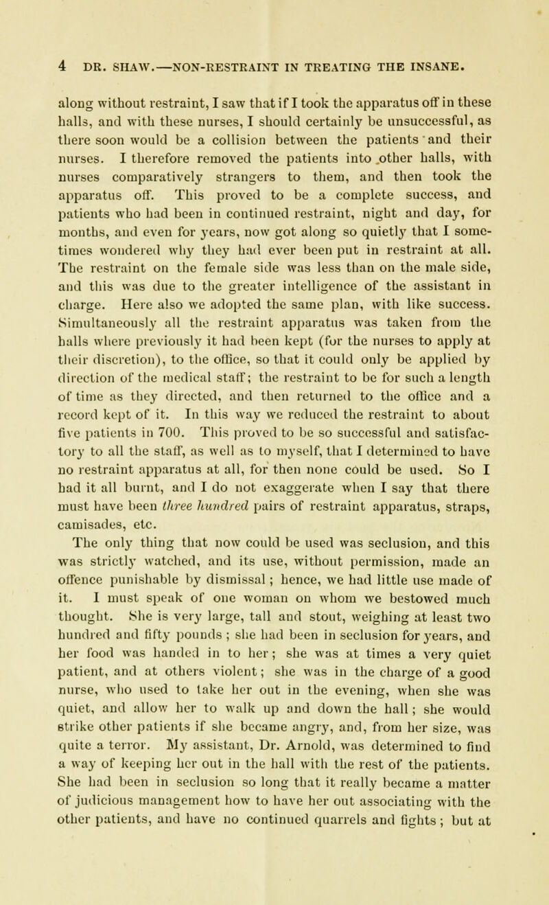 along without restraint, I saw that if I took the apparatus off in these halls, and with these nurses, I should certainly be unsuccessful, as there soon would be a collision between the patients and their nurses. I therefore removed the patients into .other halls, with nurses comparatively strangers to them, and then took the apparatus off. This proved to be a complete success, and patients who had been in continued restraint, night and day, for months, and even for years, now got along so quietly that I some- times wondered why they had ever been put in restraint at all. The restraint on the female side was less than on the male side, and this was due to the greater intelligence of the assistant in charge. Here also we adopted the same plan, with like success. Simultaneously all the restraint apparatus was taken from the halls where previously it had been kept (for the nurses to apply at their discretion), to the office, so that it could only be applied by direction of the medical staff; the restraint to be for such a length of time as they directed, and then returned to the office and a record kept of it. In this way we reduced the restraint to about five patients in 700. This proved to be so successful and satisfac- tory to all the staff, as well as to myself, that I determined to have no restraint apparatus at all, for then none could be used. So I had it all burnt, and I do not exaggerate when I say that there must have been three hundred pairs of restraint apparatus, straps, camisades, etc. The only thing that now could be used was seclusion, and this was strictly watched, and its use, without permission, made an offence punishable by dismissal; hence, we had little use made of it. I must speak of one woman on whom we bestowed much thought. She is very large, tall and stout, weighing at least two hundred and fifty pounds ; she had been in seclusion for years, and her food was handed in to her ; she was at times a very quiet patient, and at others violent; she was in the charge of a good nurse, who used to take her out in the evening, when she was quiet, and allow her to walk up and down the hall; she would strike other patients if she became angry, and, from her size, was quite a terror. My assistant, Dr. Arnold, was determined to find a way of keeping her out in the hall witli the rest of the patients. She had been in seclusion so long that it really became a matter of judicious management how to have her out associating with the other patients, and have no continued quarrels and fights ; but at