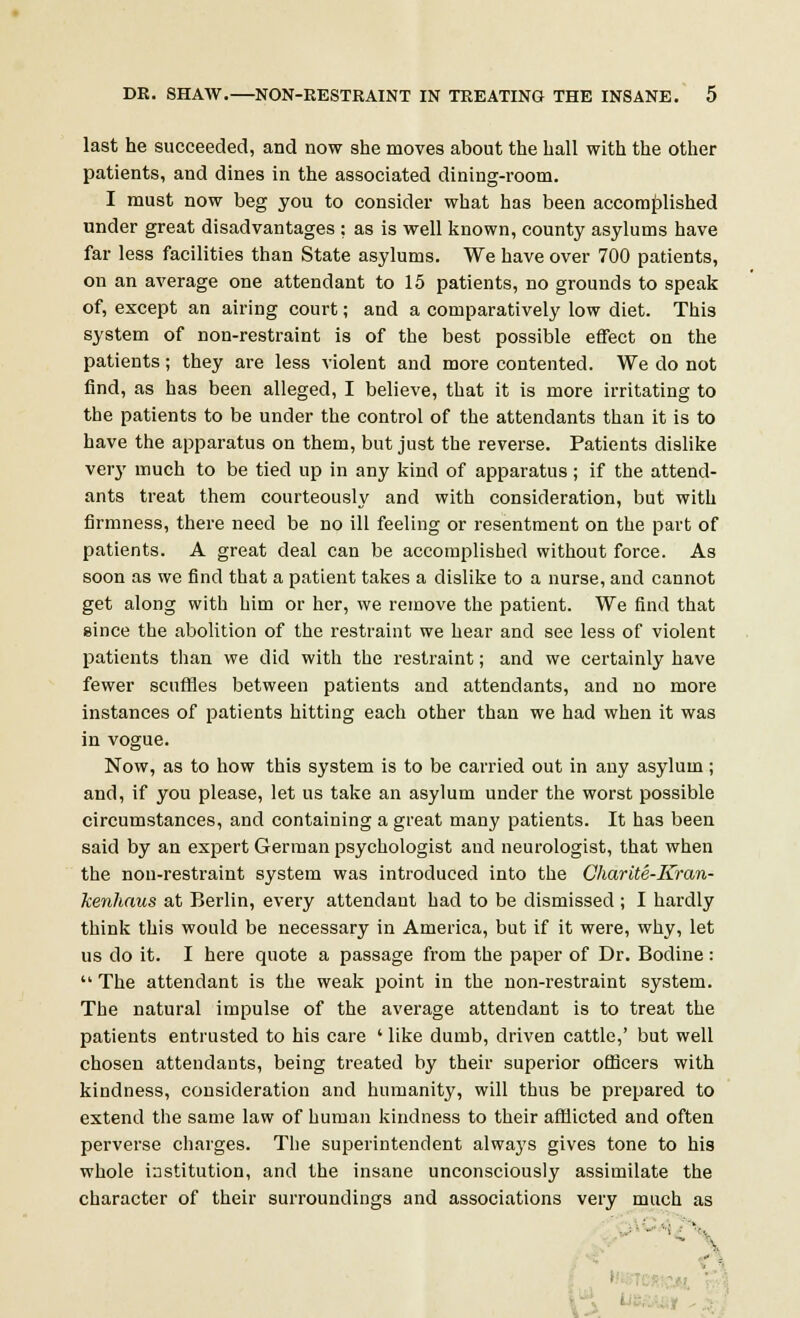 last he succeeded, and now she moves about the hall with the other patients, and dines in the associated dining-room. I must now beg you to consider what has been accomplished under great disadvantages ; as is well known, county asylums have far less facilities than State asylums. We have over 700 patients, on an average one attendant to 15 patients, no grounds to speak of, except an airing court; and a comparatively low diet. This system of non-restraint is of the best possible effect on the patients; they are less violent and more contented. We do not find, as has been alleged, I believe, that it is more irritating to the patients to be under the control of the attendants than it is to have the apparatus on them, but just the reverse. Patients dislike very much to be tied up in any kind of apparatus; if the attend- ants treat them courteously and with consideration, but with firmness, there need be no ill feeling or resentment on the part of patients. A great deal can be accomplished without force. As soon as we find that a patient takes a dislike to a nurse, and cannot get along with him or her, we remove the patient. We find that since the abolition of the restraint we hear and see less of violent patients than we did with the restraint; and we certainly have fewer scuffles between patients and attendants, and no more instances of patients hitting each other than we had when it was in vogue. Now, as to how this system is to be carried out in any asylum; and, if you please, let us take an asylum under the worst possible circumstances, and containing a great many patients. It has been said by an expert German psychologist and neurologist, that when the non-restraint system was introduced into the Gharite-Kran- kenhaus at Berlin, every attendant had to be dismissed ; I hardly think this would be necessary in America, but if it were, why, let us do it. I here quote a passage from the paper of Dr. Bodine:  The attendant is the weak point in the non-restraint system. The natural impulse of the average attendant is to treat the patients entrusted to his care ' like dumb, driven cattle,' but well chosen attendants, being treated by their superior officers with kindness, consideration and humanity, will thus be prepared to extend the same law of human kindness to their afflicted and often perverse charges. The superintendent always gives tone to his whole institution, and the insane unconsciously assimilate the character of their surroundings and associations very much as 1