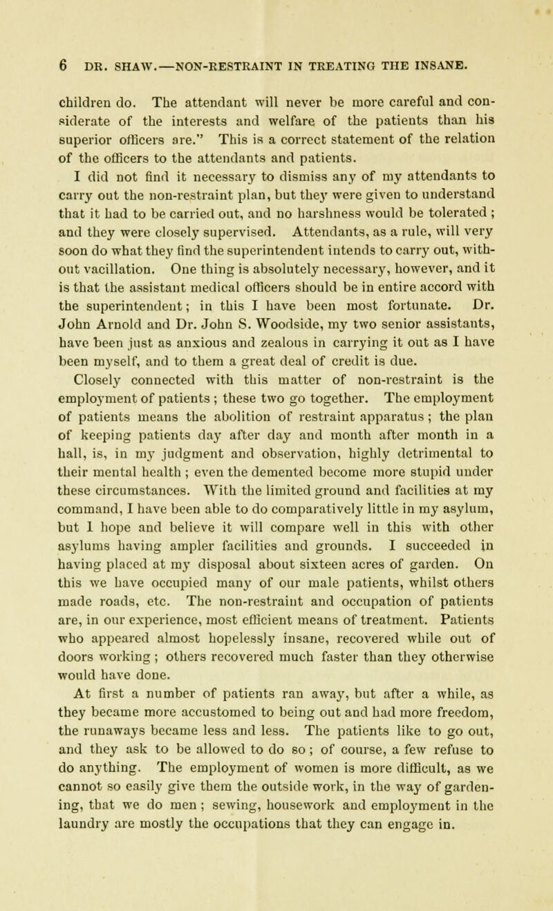 children do. The attendant will never be more careful and con- siderate of the interests and welfare of the patients than his superior officers are. This is a correct statement of the relation of the officers to the attendants and patients. I did not find it necessary to dismiss any of my attendants to carry out the non-restraint plan, but they were given to understand that it had to be carried out, and no harshness would be tolerated ; and they were closely supervised. Attendants, as a rule, will very soon do what they find the superintendent intends to carry out, with- out vacillation. One thing is absolutely necessary, however, and it is that the assistant medical officers should be in entire accord with the superintendent; in this I have been most fortunate. Dr. John Arnold and Dr. John S. Woodside, my two senior assistants, have been just as anxious and zealous in carrying it out as I have been myself, and to them a great deal of credit is due. Closely connected with this matter of non-restraint is the employment of patients ; these two go together. The employment of patients means the abolition of restraint apparatus ; the plan of keeping patients day after day and month after month in a hall, is, in my judgment and observation, highly detrimental to their mental health ; even the demented become more stupid under these circumstances. With the limited ground and facilities at my command, I have been able to do comparatively little in my asylum, but 1 hope and believe it will compare well in this with other asylums having ampler facilities and grounds. I succeeded in having placed at my disposal about sixteen acres of garden. On this we have occupied many of our male patients, whilst others made roads, etc. The non-restraint and occupation of patients are, in our experience, most efficient means of treatment. Patients who appeared almost hopelessly insane, recovered while out of doors working ; others recovered much faster than they otherwise would have done. At first a number of patients ran away, but after a while, as they became more accustomed to being out and had more freedom, the runaways became less and less. The patients like to go out, and they ask to be allowed to do so; of course, a few refuse to do anything. The employment of women is more difficult, as we cannot so easily give them the outside work, in the way of garden- ing, that we do men ; sewing, housework and employment in the laundry are mostly the occupations that they can engage in.