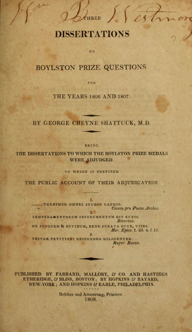 / ) : : DISSERTATIONS BOYLSTOX PRIZE QUESTIONS THE YEARS 1806 AND 1807. BY GEORGE CHEVNE SHATTUCK, M.D. THE DISSERTATIONS TO WHICH THE BOYLSTOX PRIZE MEDALS WERE ADJUDGED. TO WHICH IS PREFIXED THE PUBLIC ACCOUNT OF THEIR ADJUDICATION. 1. TRAHIMUR OMNES STUDIO LAUDIS. Cicero pro Poeta Archio, 2. TEMPERAMENTORUM INSTRUMENT UM EST CUTIS. Riverius. ME PINGUEM & NITIDUM, BENE CURATA CUTE, VISES. Hor. Epist. 1. lib. 4. /. 15. 3. VESTRY PETITIONI RESPONDEO DILIGENTER. Roger Bacon, PUBLISHED BY FARRAND, MALLORY, & CO. AND HASTINGS ETHERIDGE, & BLISS, BOSTON ; BY HOPKINS & BAYARD, NEW-YORK ; AND HOPKINS & EARLE, PHILADELPHIA Belcher and Armstrong, Printers. 1808.