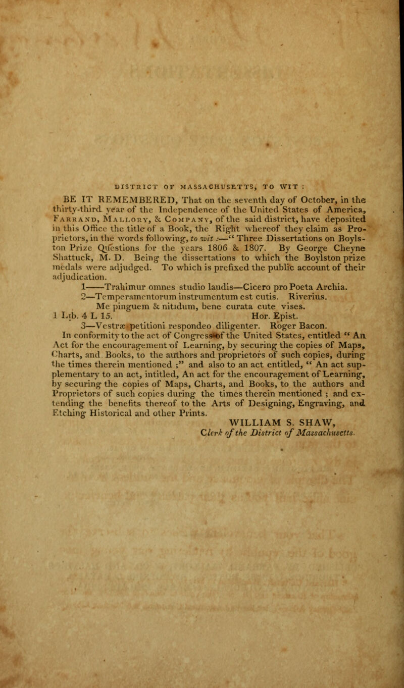 DISTRICT OF MASSACHUSETTS, TO WIT . BE IT REMEMBERED, That on the seventh day of October, in the thirty-third year of the Independence of the United States of America, Karraxd, Mallory, & Company, of the said district, have deposited in this Office the title of a Book, the Right whereof they claim as Pro- prietors, in the words following-, to wit:— Three Dissertations on Boyls- ton Prize Questions for the years 1806 & 1807. By George Che)Tie Shattuck, M. D. Being* the dissertations to which the Boylston prize medals were adjudged. To which is prefixed the public account of their adjudication. 1 Trahimur omnes studio laudis—Cicero pro Poeta Archia. 2—Temperamentorum instrumentum est cutis. Riverius. Mc pinguem & nitidum, bene curata cute vises. 1 Lib. 4 L 15. Hor. Epist. 3—Vestrx-petitioni respondeo diligenter. Roger Bacon. In conformity to the act of Congressitof the United States, entitled  An Act for the encouragement of Learning, by securing the copies of Maps, Charts, and Books, to the authors and proprietors of such copies, during the times therein mentioned ; and also to an act entitled,  An act sup- plementary to an act, intitled, An act for the encouragement of Learning, by securing the copies of Maps, Charts, and Books, to the authors and Proprietors of such copies during the times therein mentioned ; and ex- tending the benefits thereof to the Arts of Designing, Engraving, and Etching Historical and other Prints. WILLIAM S. SHAW, Clerk of the District of Massachusetts